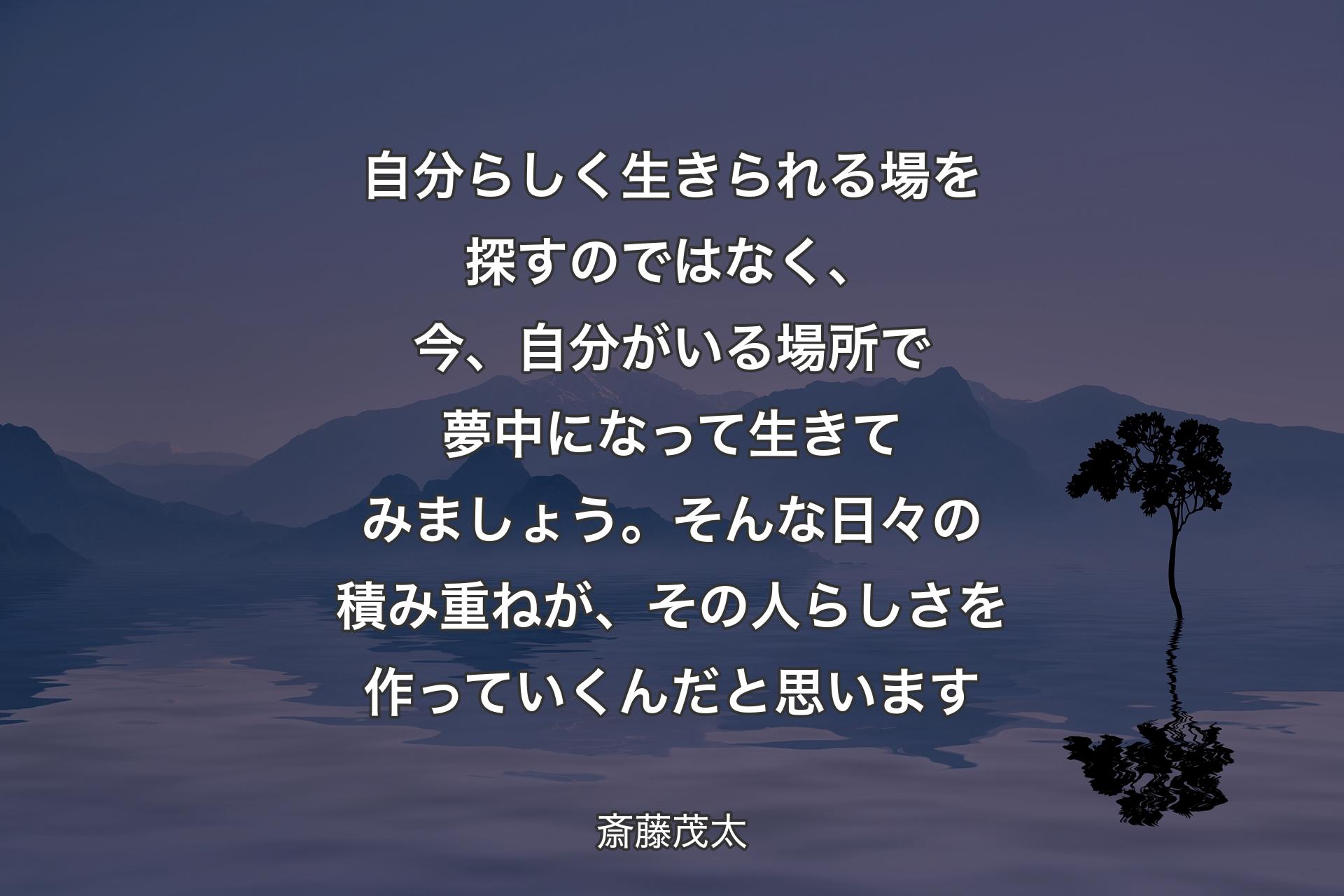 【背景4】自分らしく生きられる場を探すのではなく、今、自分がいる場所で夢中になって生きてみましょう。そんな日々の積み重ねが、その人らしさを作っていくんだと思います - 斎藤茂太