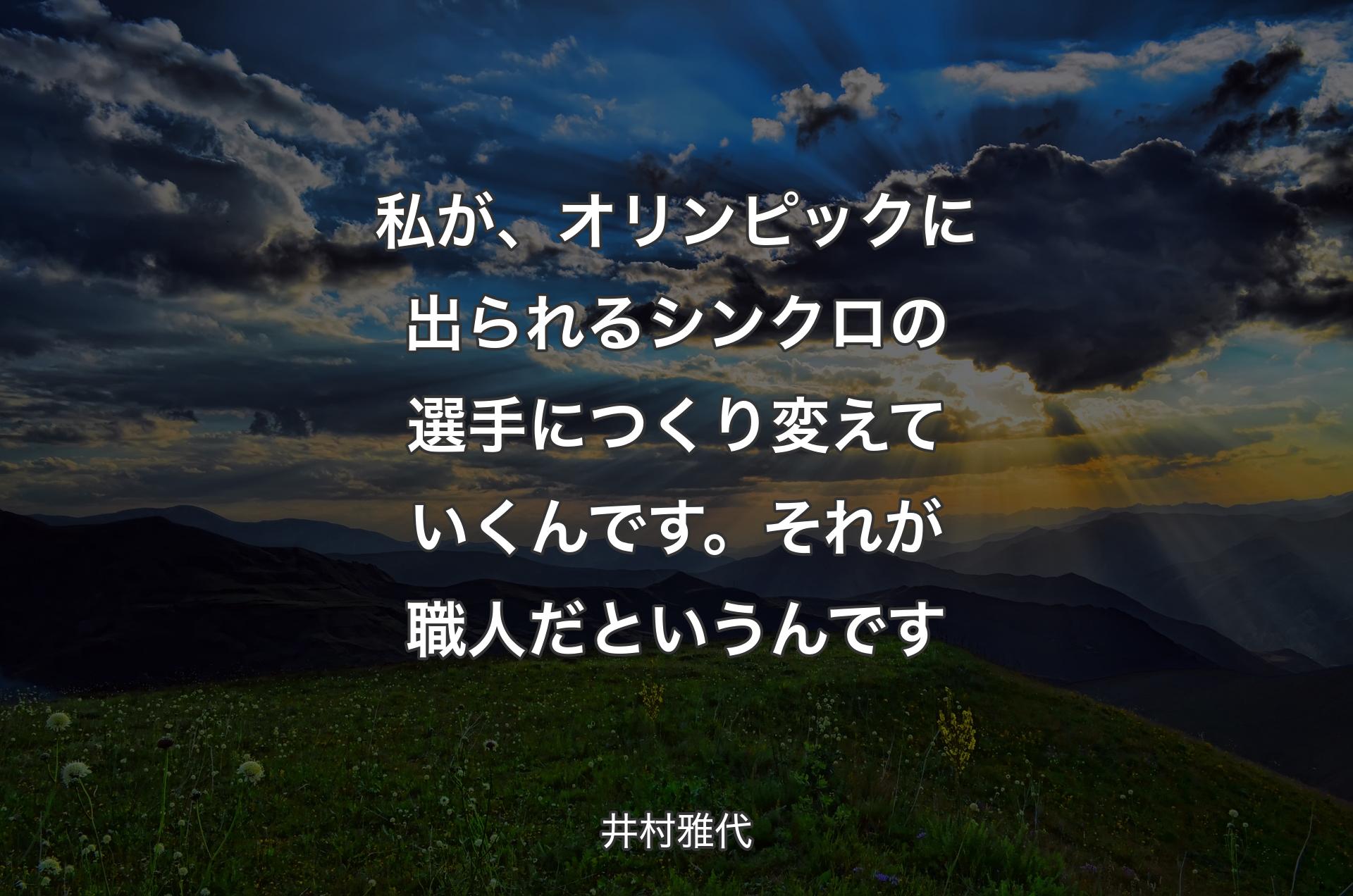 私が、オリンピックに出られるシンクロの選手につくり変えていくんです。それが職人だというんです - 井村雅代