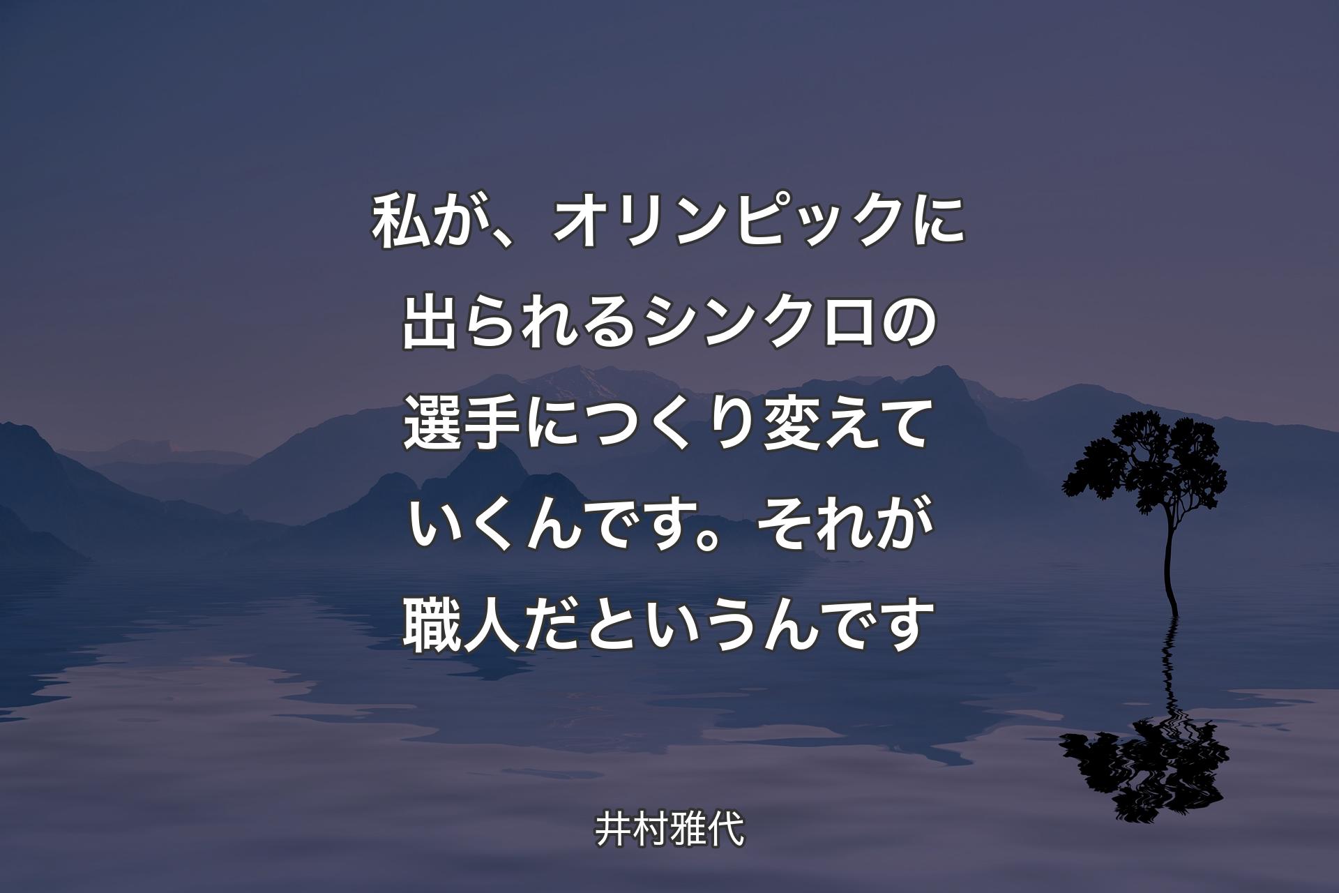 【背景4】私が、オリンピックに出られるシンクロの選手につくり変えていくんです。それが職人だというんです - 井村雅代