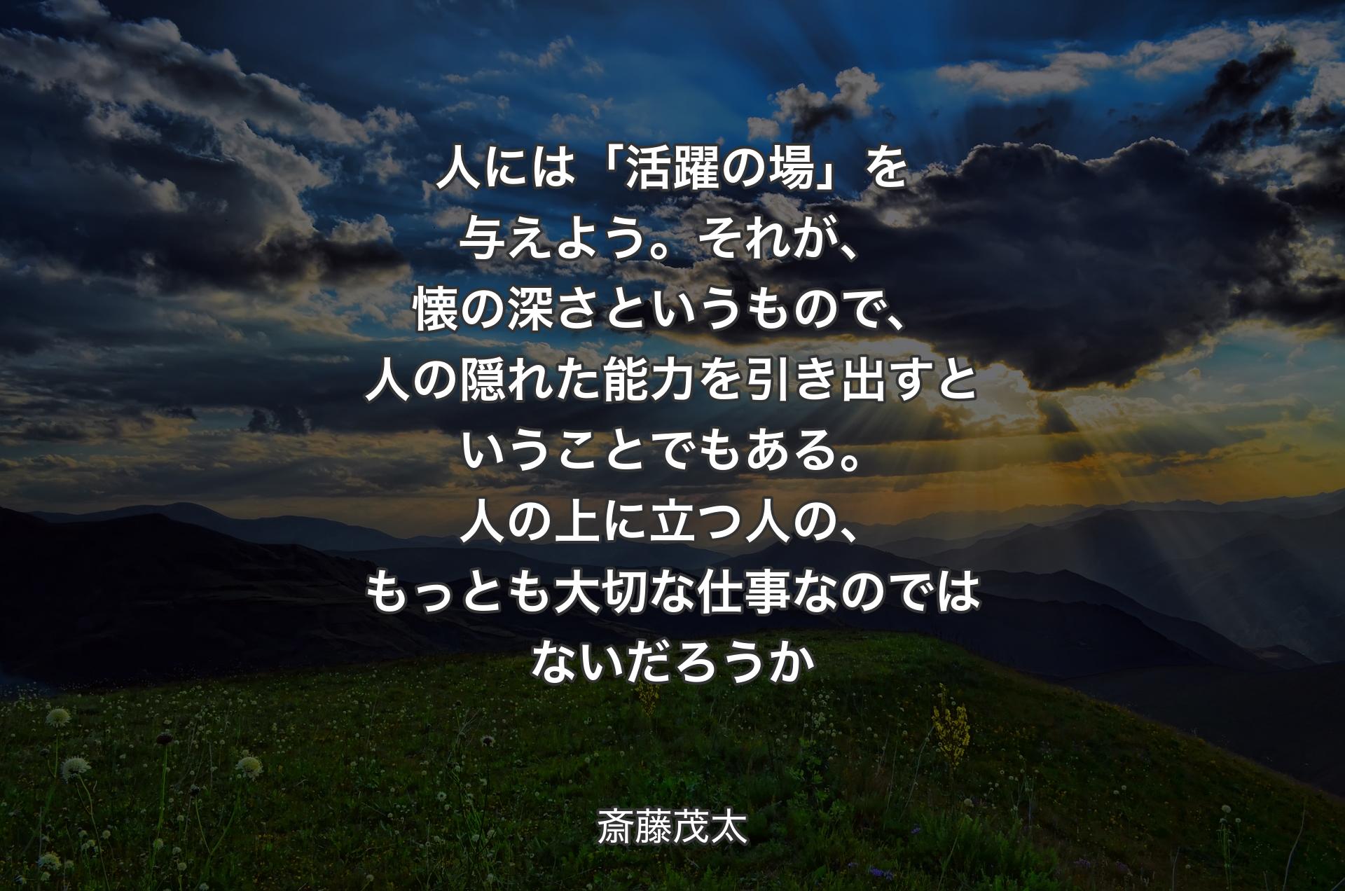 人には「活躍の場」を与えよう。それが、懐の深さというもので、人の隠れた能力を引き出すということでもある。人の上に立つ人の、もっとも大切な仕事なのではないだろうか - 斎藤茂太