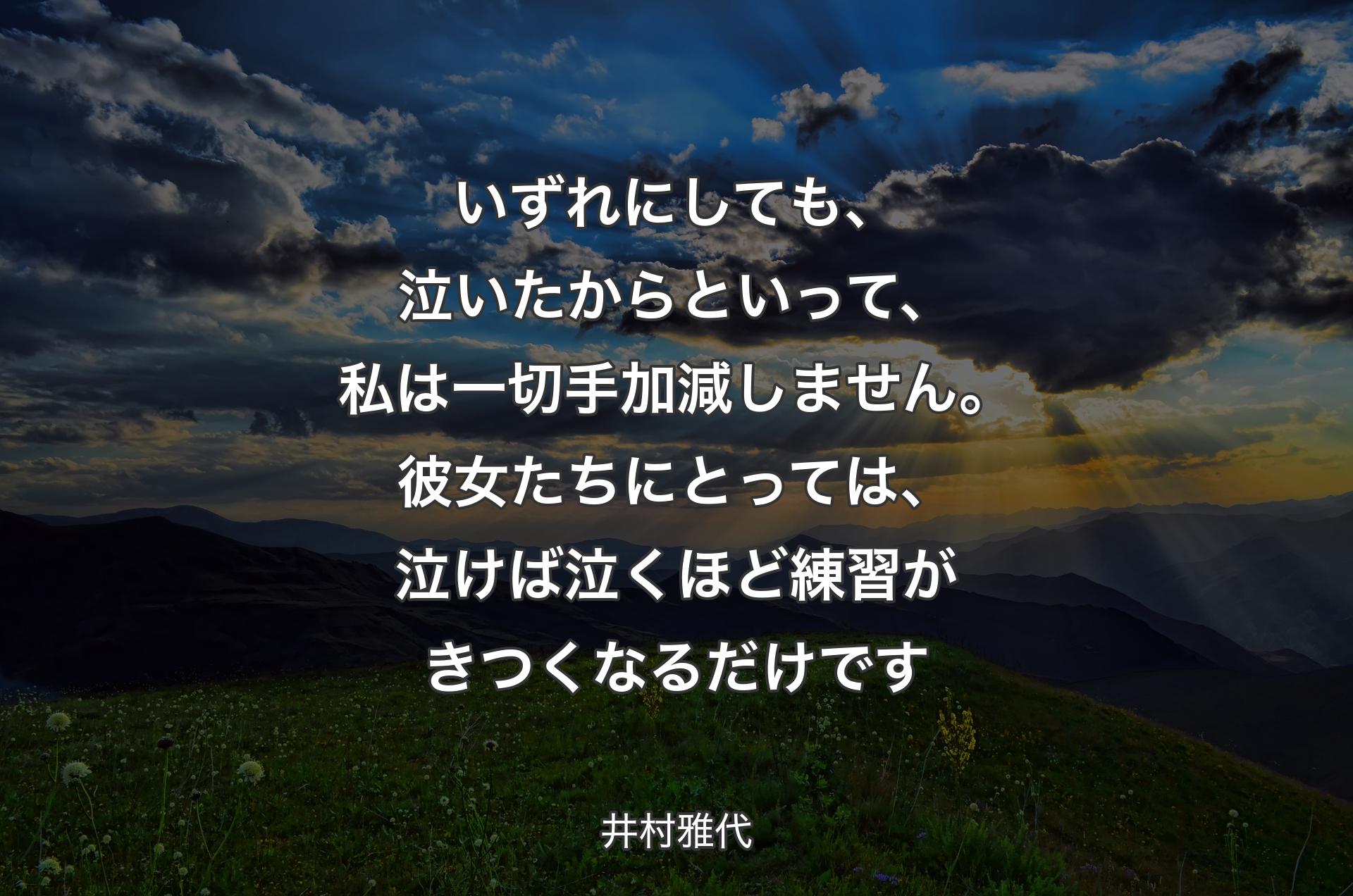 いずれにしても、泣いたからといって、私は一切手加減しません。彼女たちにとっては、泣けば泣くほど練習がきつくなるだけです - 井村雅代