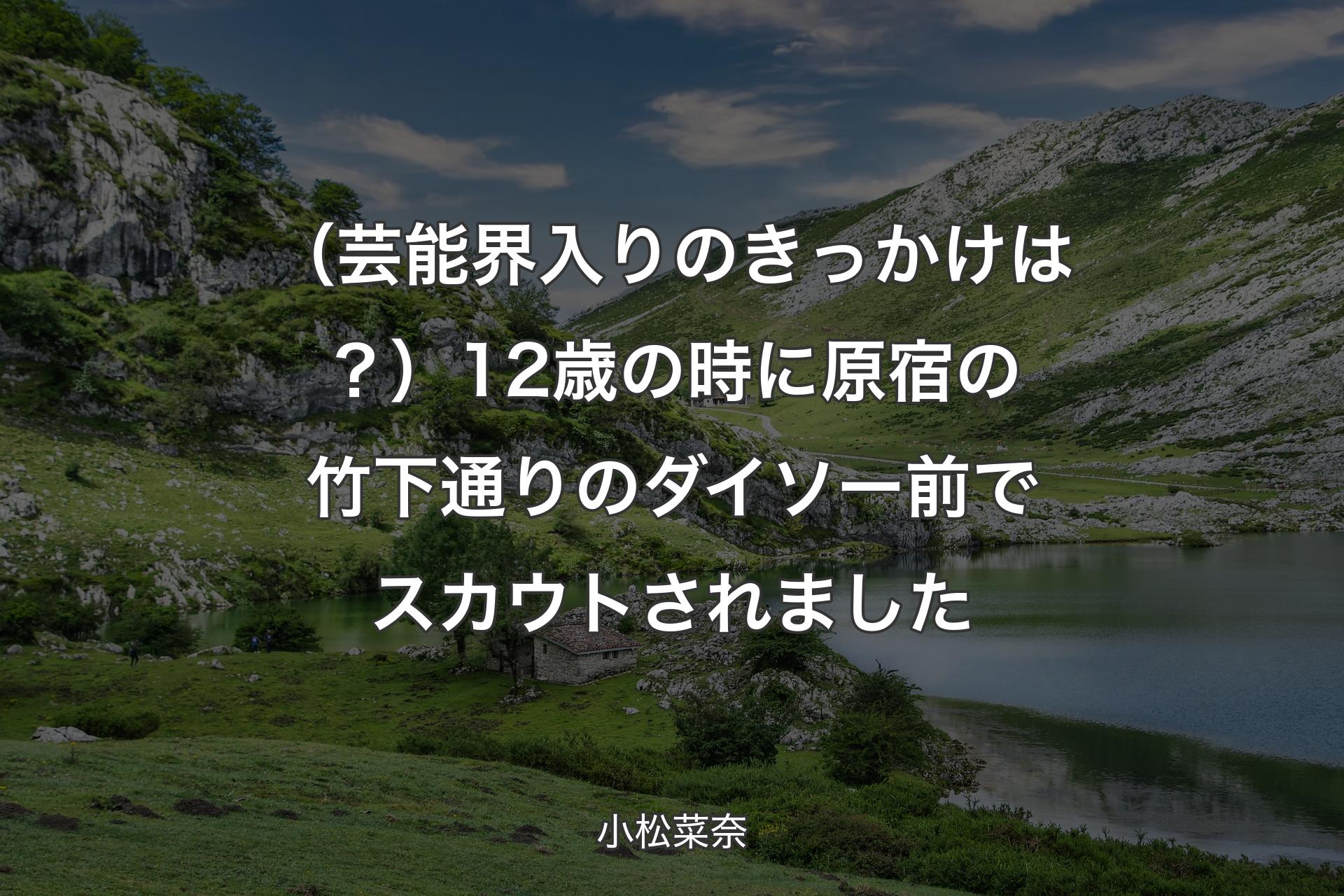 【背景1】（芸能界入りのきっかけは？）12歳の時に原宿の竹下通りのダイソー前でスカウトされました - 小松菜奈