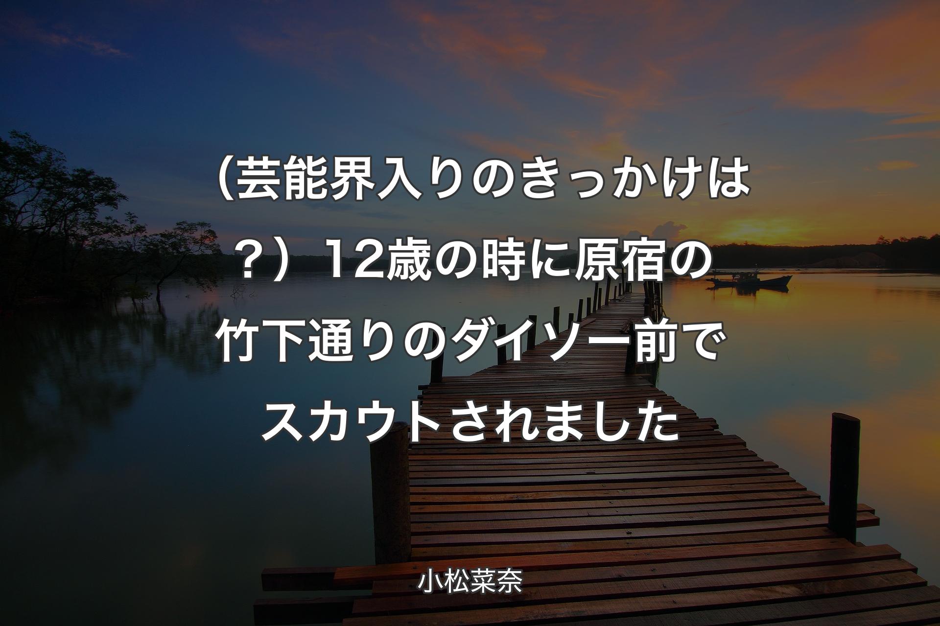 【背景3】（芸能界入りのきっかけは？）12歳の時に原宿��の竹下通りのダイソー前でスカウトされました - 小松菜奈