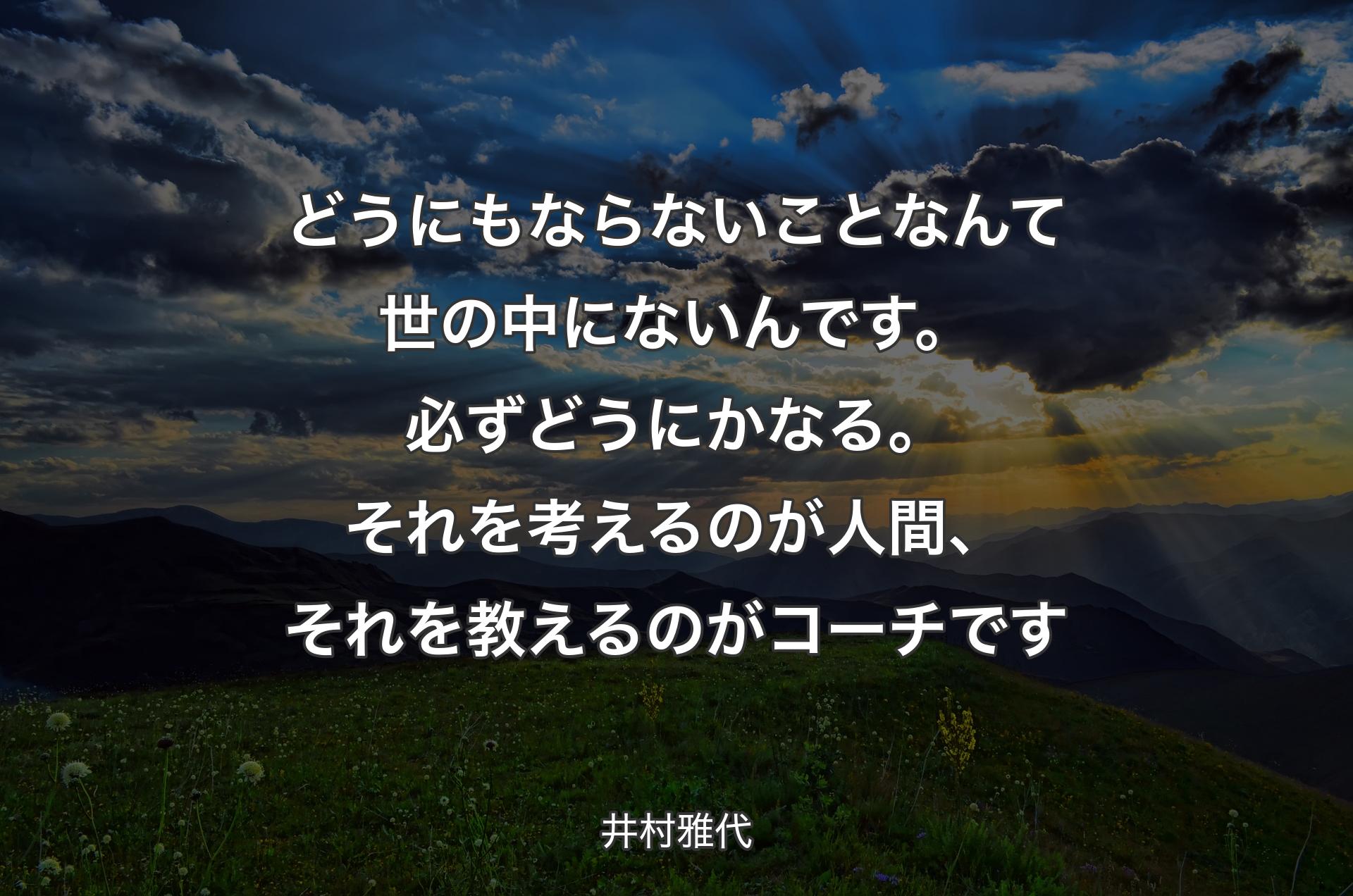 どうにもならないことなんて世の中にないんです。必ずどうにかなる。それを考えるのが人間、それを教えるのがコーチです - 井村雅代