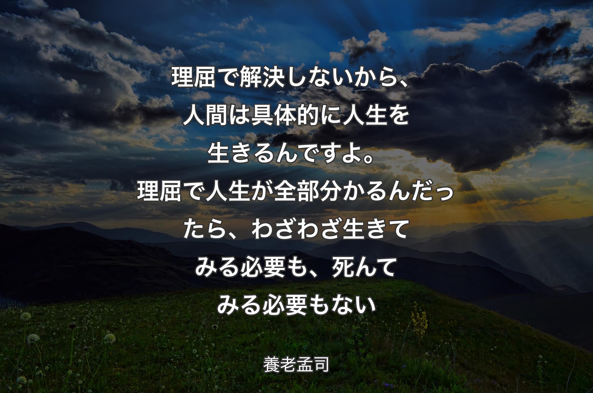 理屈で解決しないから、人間は具体的に人生を生きるんですよ。理屈で人生が全部分かるんだったら、わざわざ生きてみる必要も、死んてみる必要もない - 養老孟司