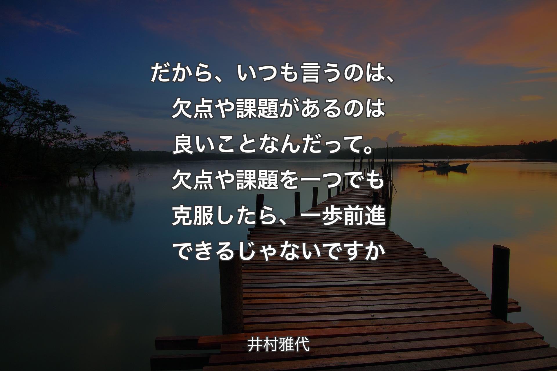 だから、いつも言うのは、欠点や課題があるのは良いことなんだって。欠点や課題を一つでも克服したら、一歩前進できるじゃないですか - 井村雅代