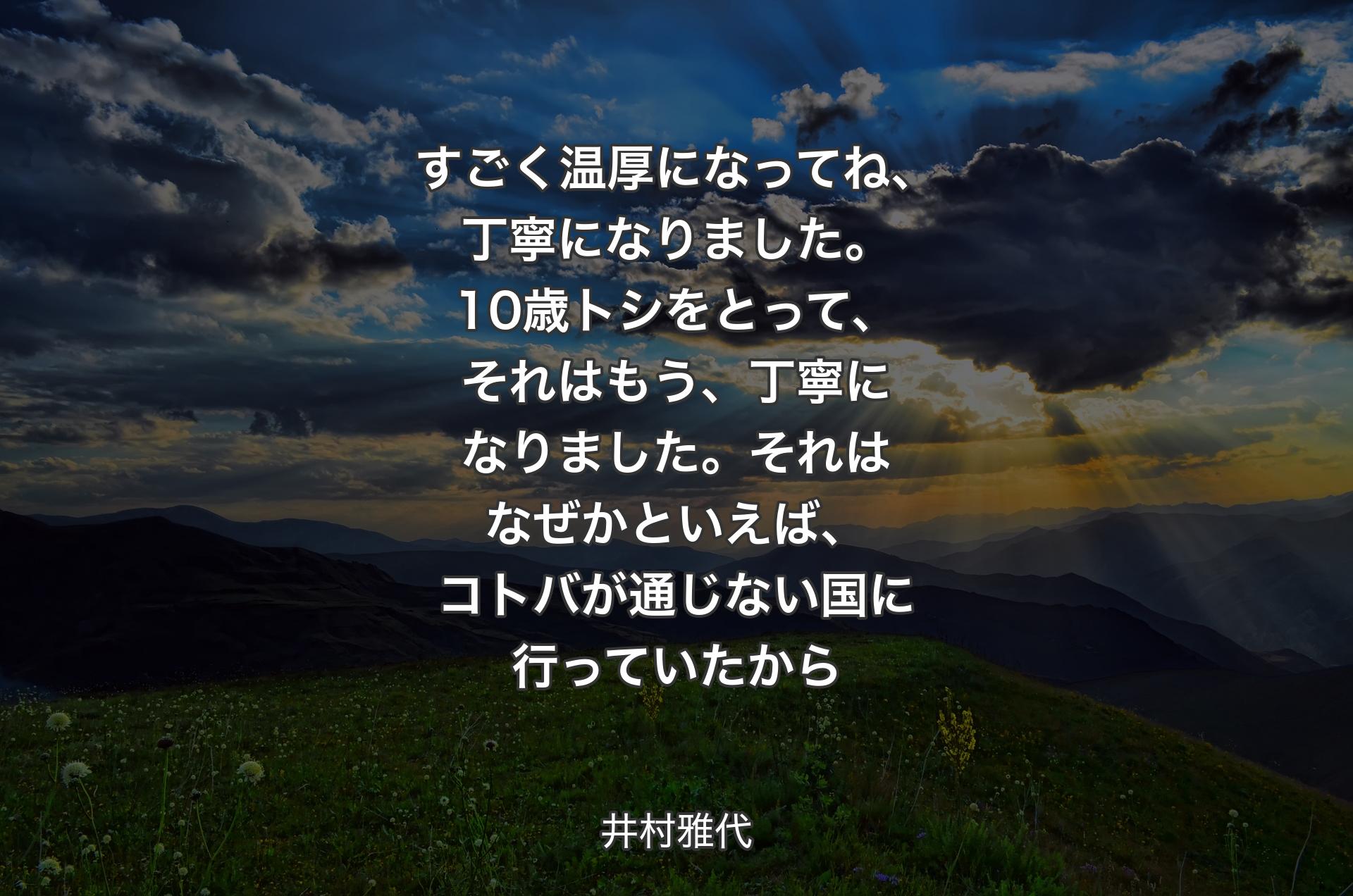 すごく温厚になってね、丁寧になりました。10歳トシをとって、それはもう、丁寧になりました。それはなぜかといえば、コトバが通じない国に行っていたから - 井村雅代