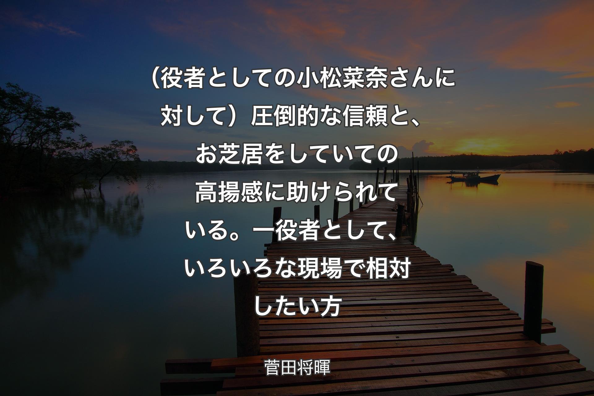 【背景3】（役者としての小松菜奈さんに対して）圧倒的な信頼と、お芝居をしていての高揚感に助けられている。一役者として、いろいろな現場で相対したい方 - 菅田将暉