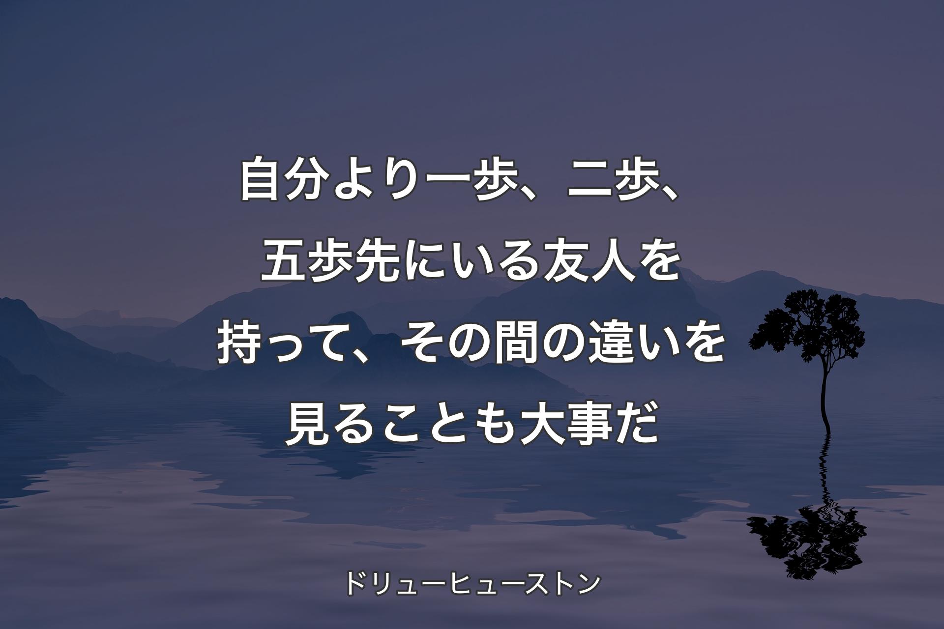 【背景4】自分より一歩、二歩、五歩先にいる友人を持って、その間の違いを見ることも大事だ - ドリューヒューストン