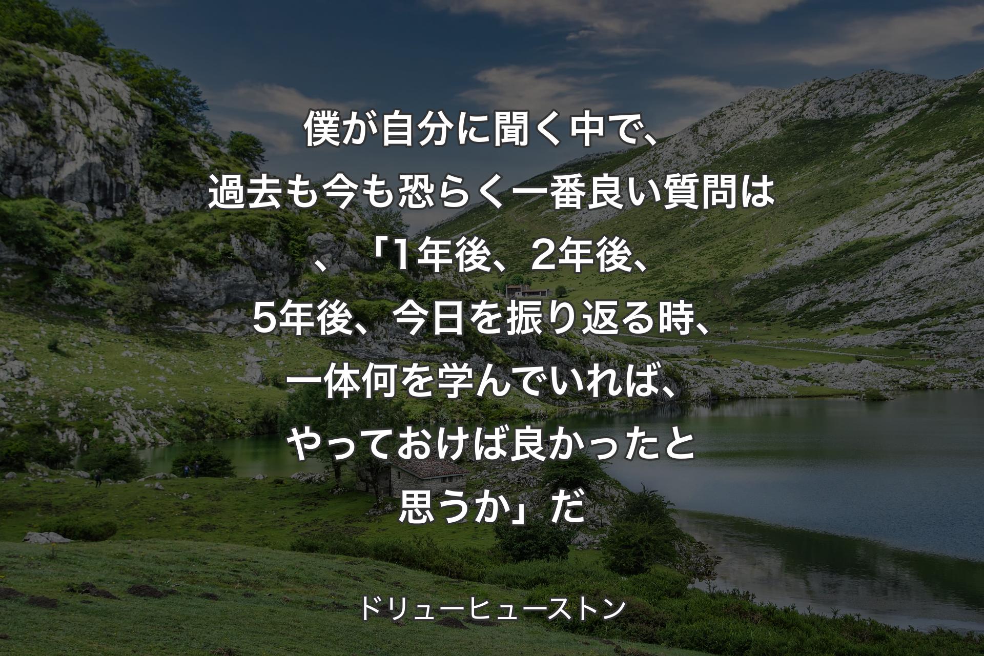 【背景1】僕が自分に聞く中で、過去も今も恐らく一番良い質問は、「1年後、2年後、5年後、今日を振り返る時、一体何を学んでいれば、やっておけば良かったと思うか」だ - ドリューヒューストン