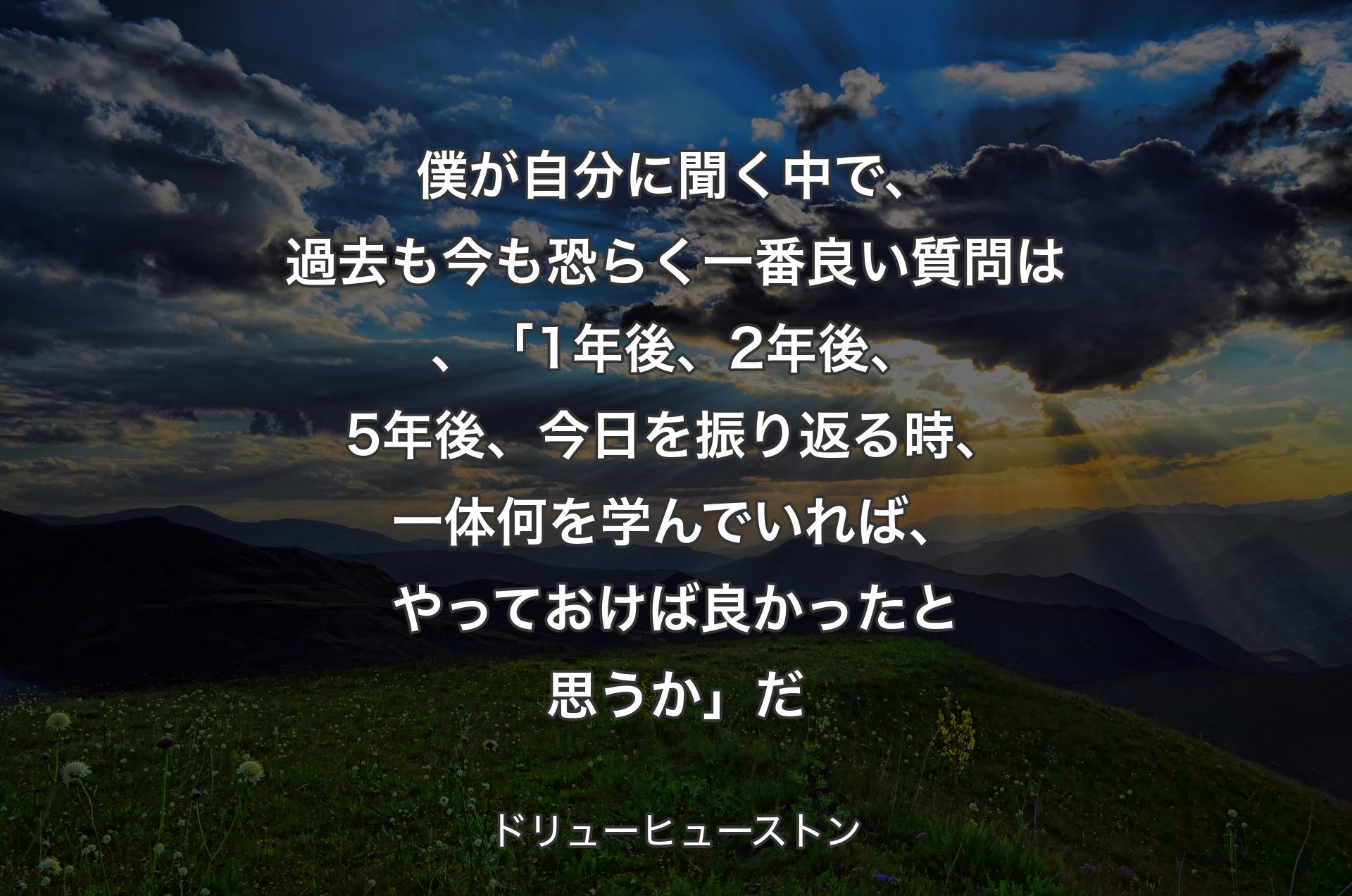 僕が自分に聞く中で、過去も今も恐らく一番良い質問は、「1年後、2年後、5年後、今日を振り返る時、一体何を学んでいれば、やっておけば良かったと思うか」だ - ドリューヒューストン