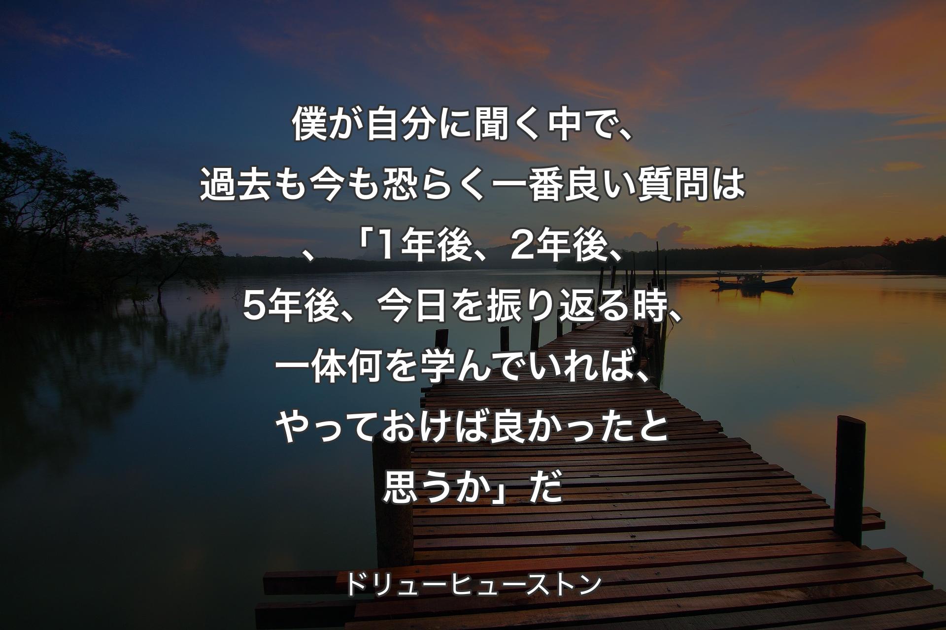 【背景3】僕が自分に聞く中で、過去も今も恐らく一番良い質問は、「1年後、2年後、5年後、今日を振り返る時、一体何を学んでいれば、やっておけば良かったと思うか」だ - ドリューヒューストン