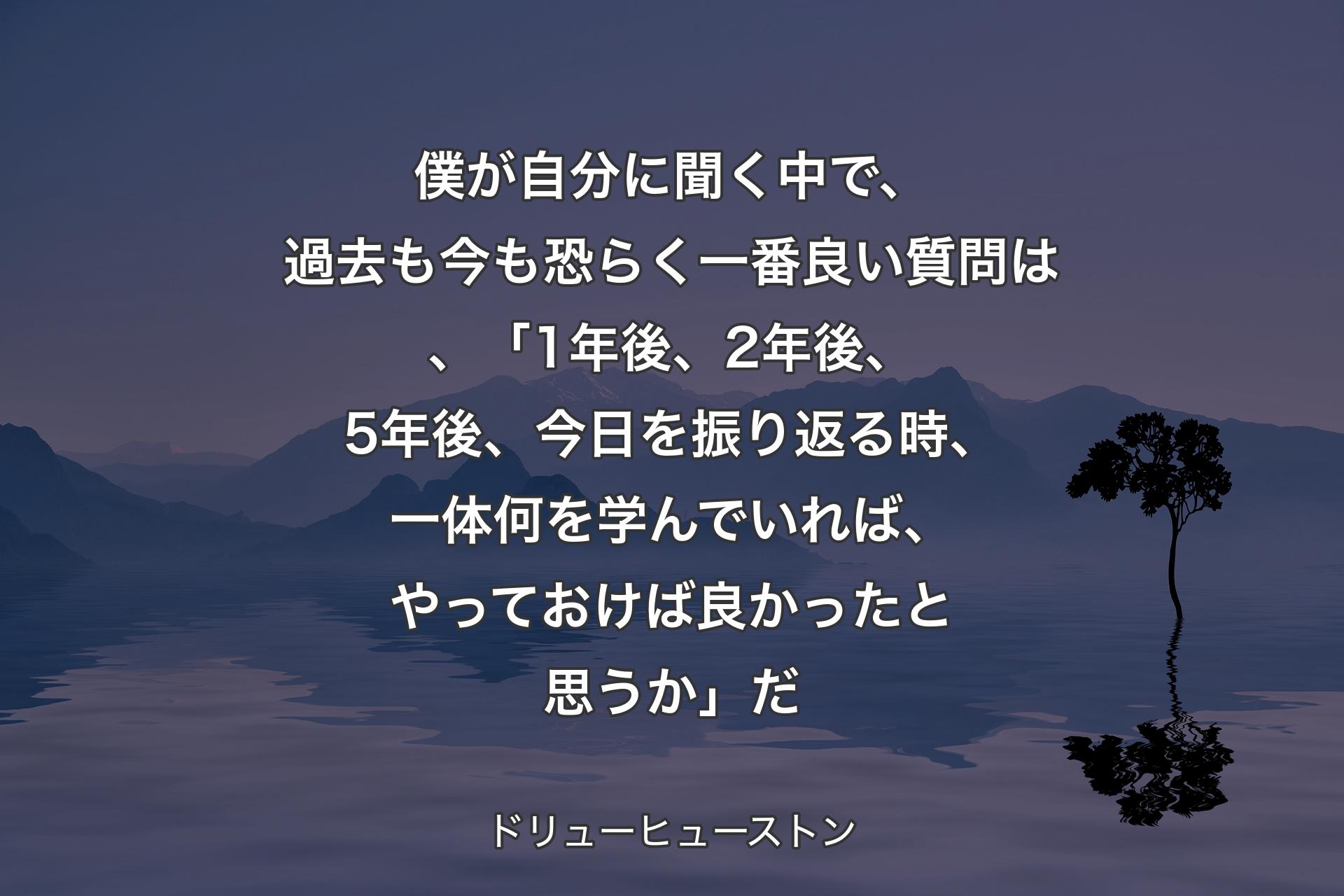 【背景4】僕が自分に聞く中で、過去も今も恐らく一番良い質問は、「1年後、2年後、5年後、今日を振り返る時、一体何を学んでいれば、やっておけば良かったと思うか」だ - ドリューヒューストン