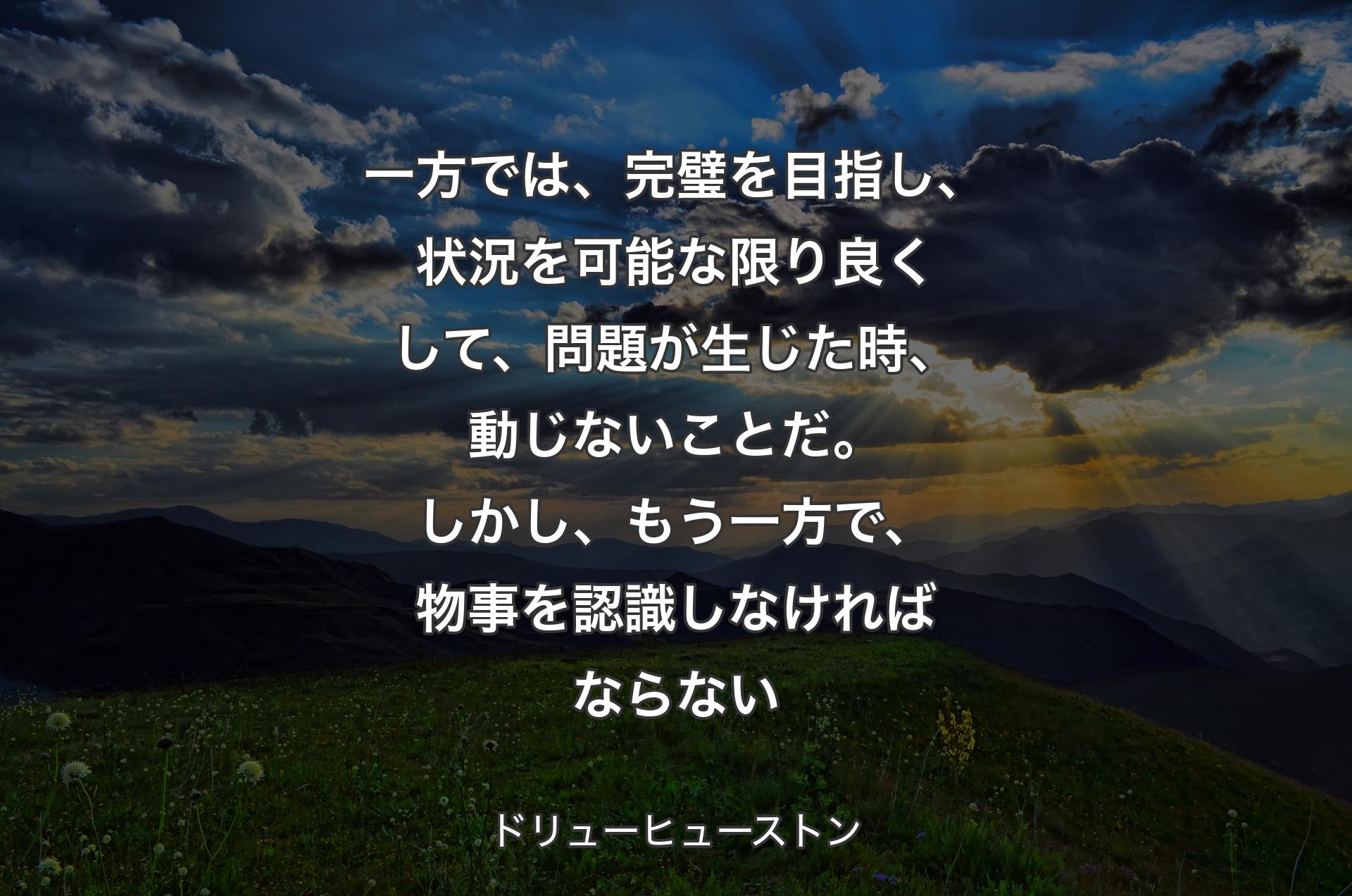 一方では、完璧を目指し、状況を可能な限り良くして、問題が生じた時、動じないことだ。しかし、もう一方で、物事を認識しなければならない - ドリューヒューストン