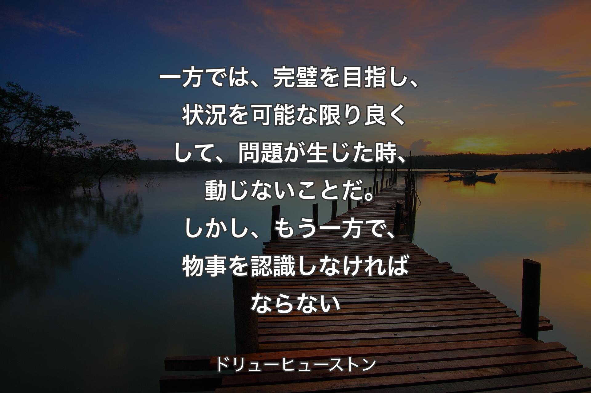 一方では、完璧を目指し、状況を可能な限り良くして、問題が生じた時、動じないことだ。しかし、もう一方で、物事を認識しなければならない - ドリューヒューストン