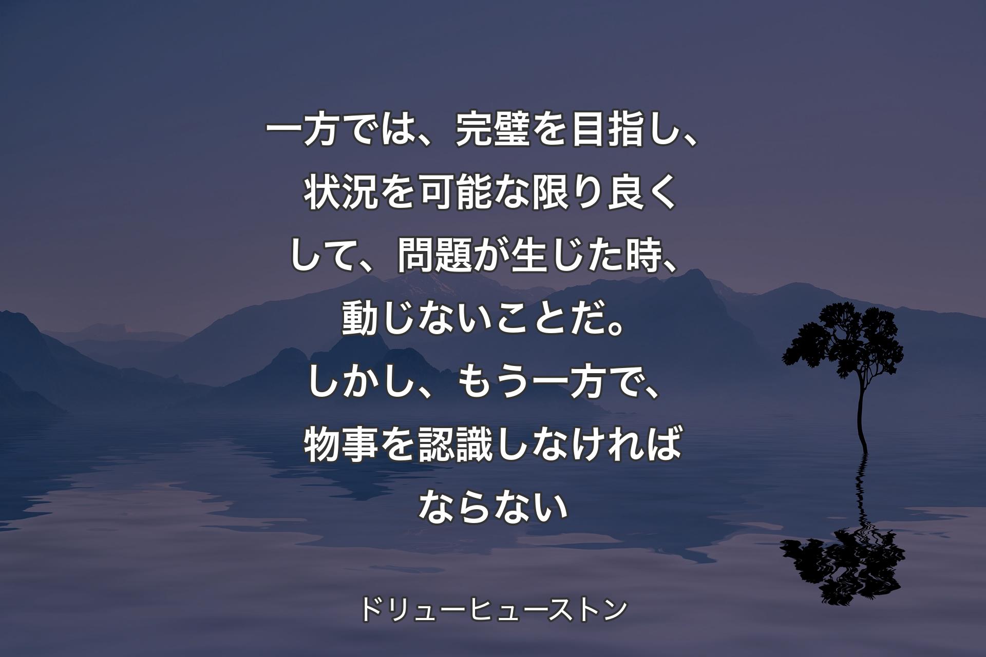 一方では、完璧を目指し、状況を可能な限り良くして、問題が生じた時、動じないことだ。しかし、もう一方で、物事を認識しなければならない - ドリューヒューストン