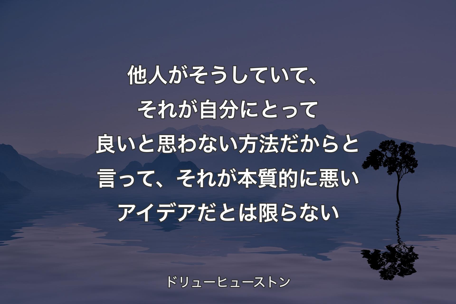 【背景4】他人がそうしていて、それが自分にとって良いと思わない方法だからと言って、それが本質的に悪いアイデアだとは限らない - ドリューヒューストン