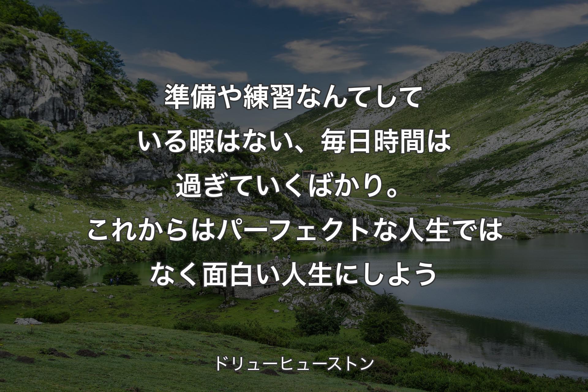 準備や練習なんてしている暇はない、毎日時間は過ぎていくばかり。これからはパーフェクトな人生ではなく面白い人生にしよう - ドリューヒューストン