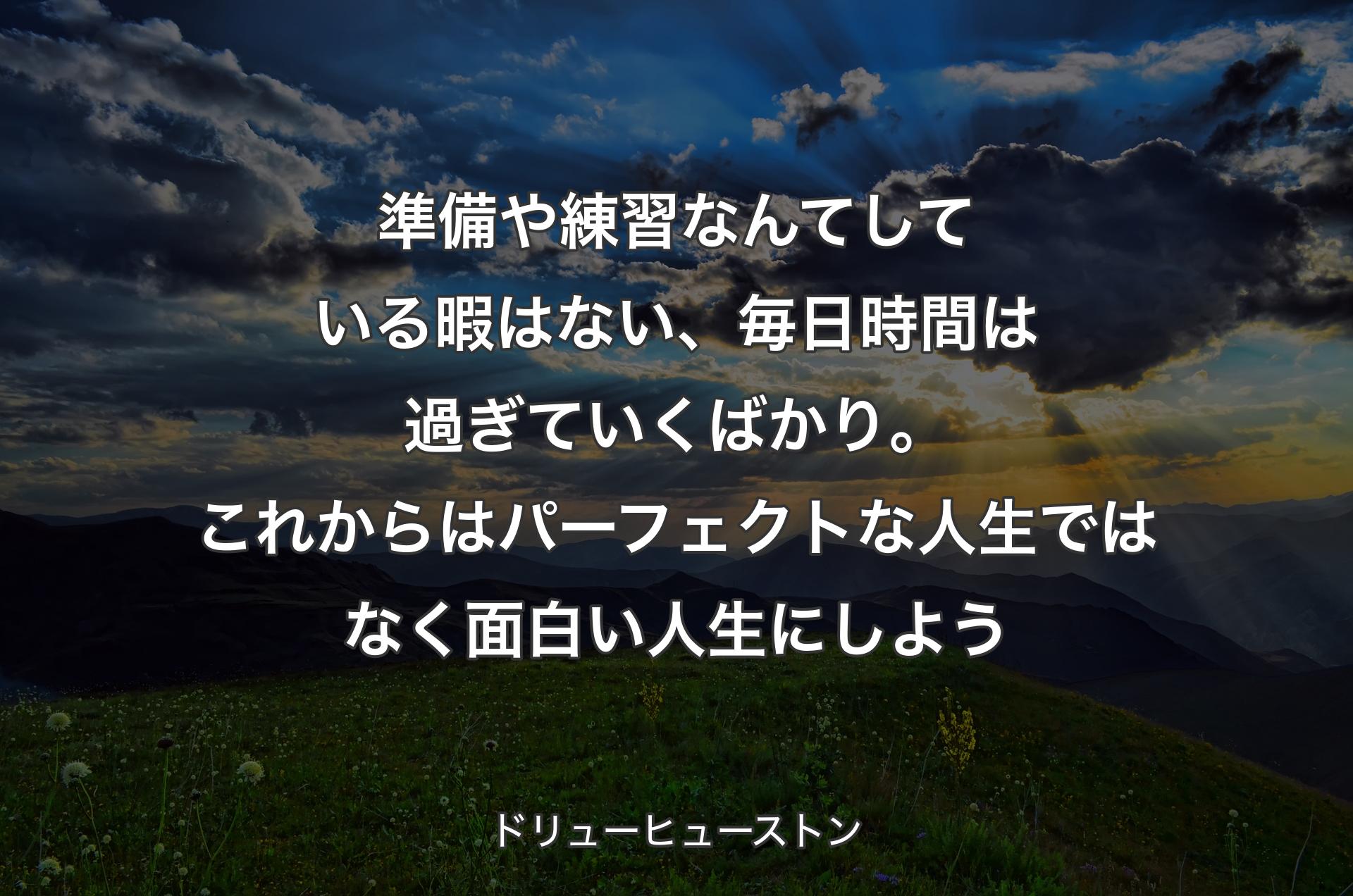 準備や練習なんてしている暇はない、毎日時間は過ぎていくばかり。これからはパーフェクトな人生ではなく面白い人生にしよう - ドリューヒューストン