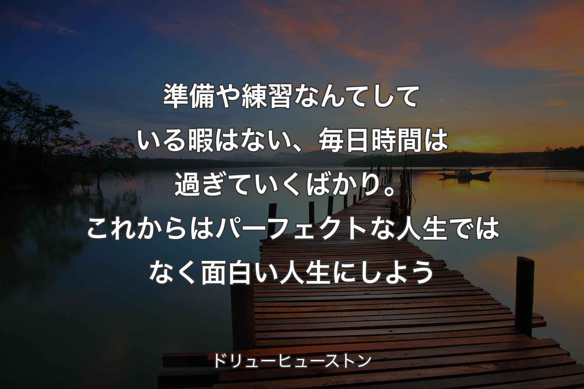 【背景3】準備や練習なんてしている暇はない、毎日時間は過ぎていくばかり。これからはパーフェクトな人生ではなく面白い人生にしよう - ドリューヒューストン