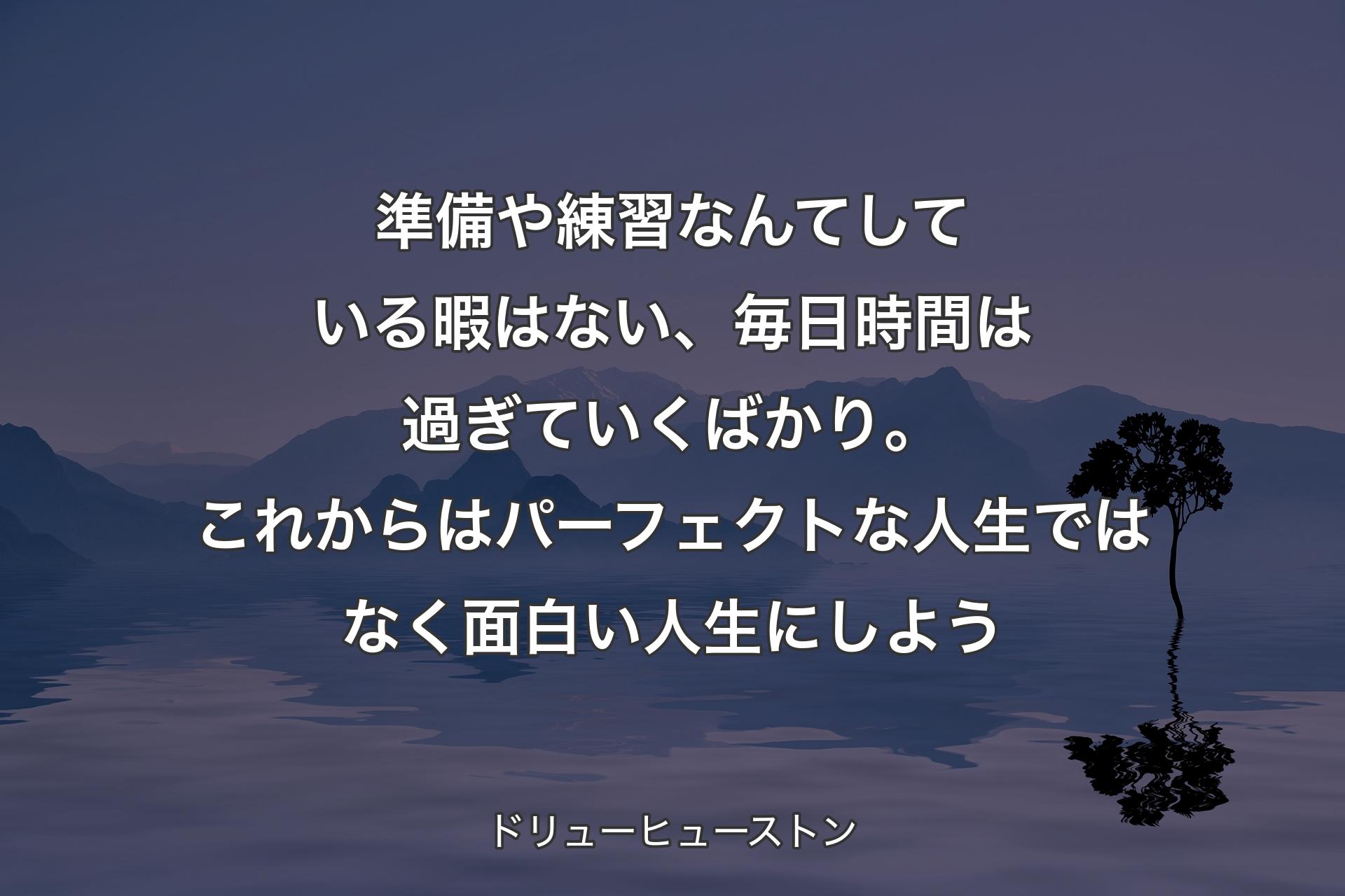 準備や練習なんてしている暇はない、毎日時間は過ぎていくばかり。これからはパーフェクトな人生ではなく面白い人生にしよう - ドリューヒューストン