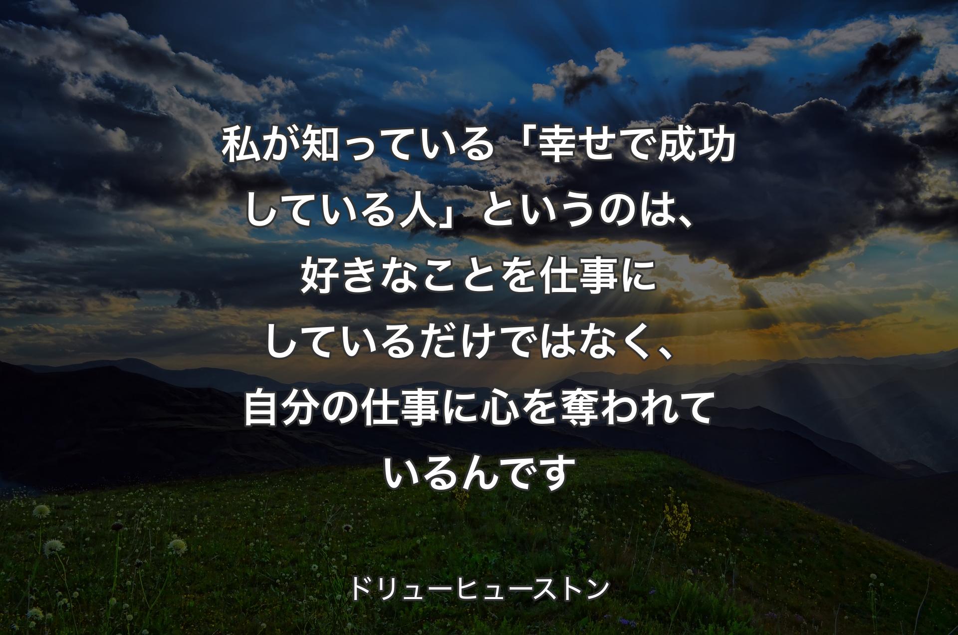 私が知っている「幸せで成功している人」というのは、好きなことを仕事にしているだけではなく、自分の仕事に心を奪われているんです - ドリューヒューストン