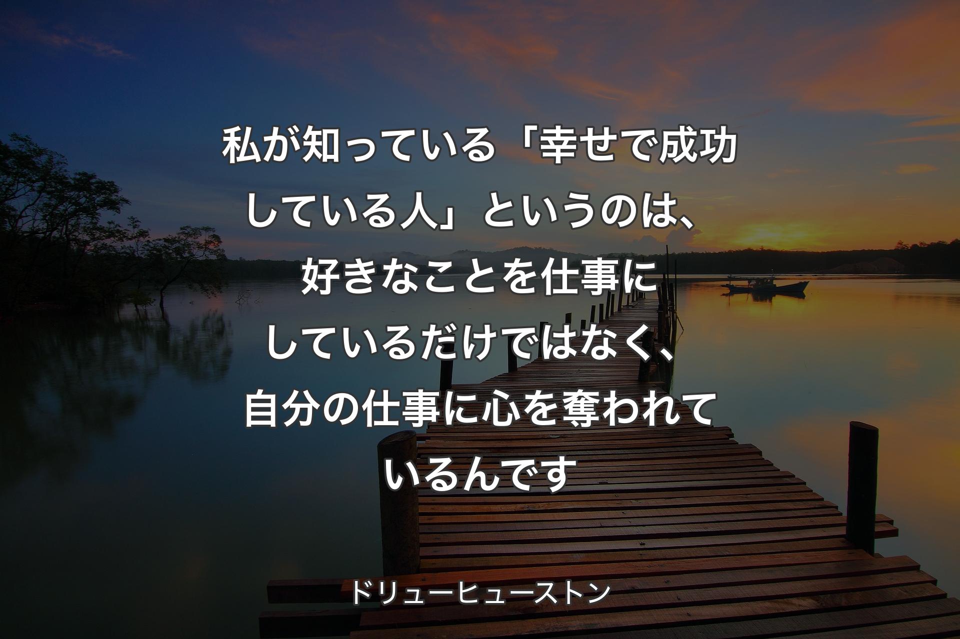 【背景3】私が知っている「幸せで成功している人」というのは、好きなことを仕事にしているだけではなく、自分の仕事に心を奪われているんです - ドリューヒューストン