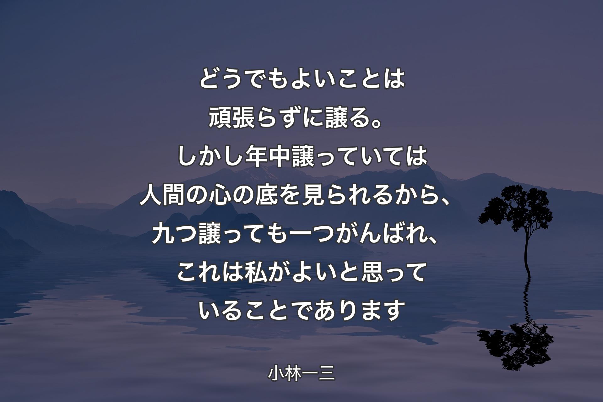 【背景4】どうでもよいことは頑張らずに譲る。しかし年中譲っていては人間の心の底を見られるから、九つ譲っても一つがんばれ、これは私がよいと思っていることであります - 小林一三