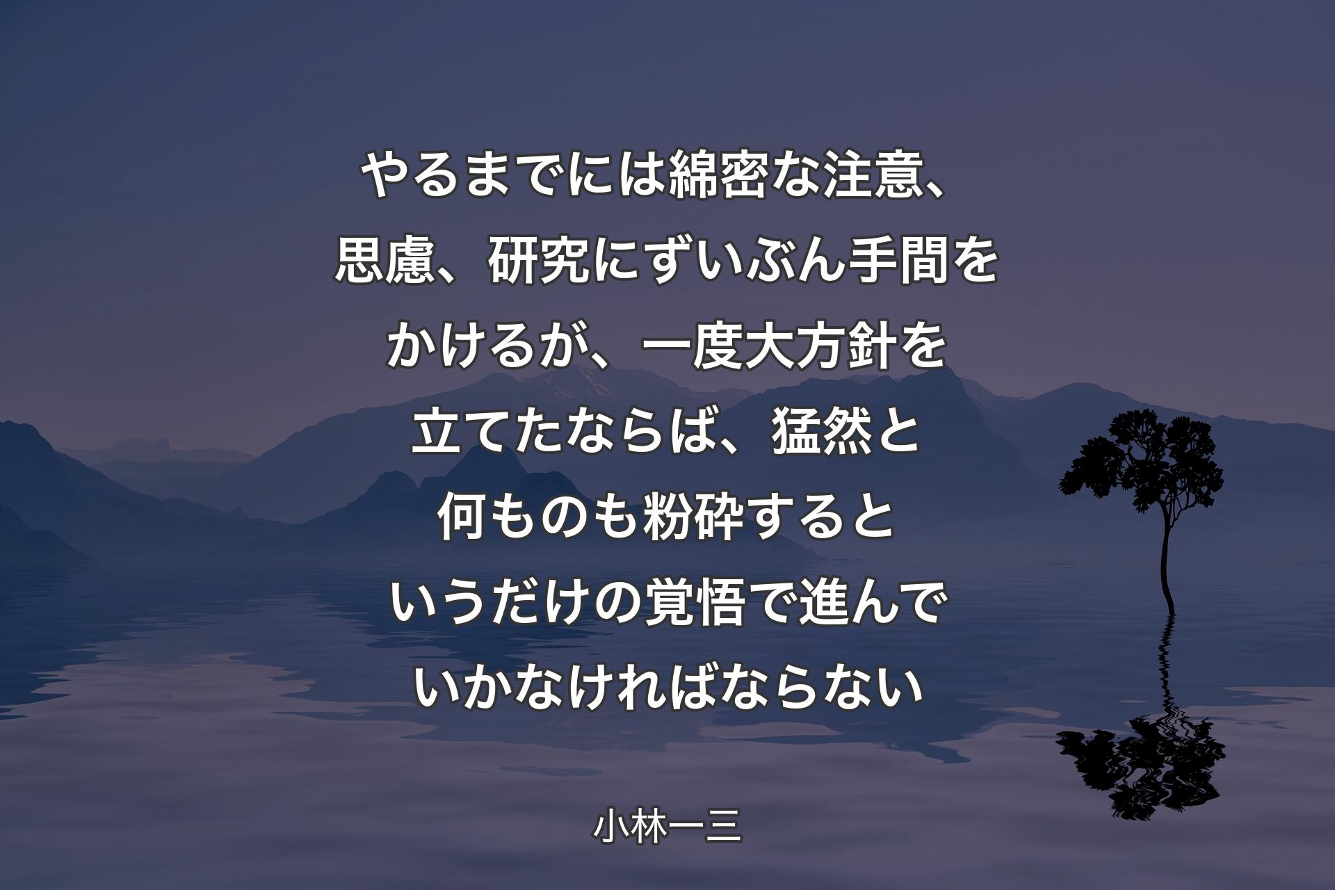 やるまでには綿密な注意、思慮、研究にずいぶん手間をかけるが、一度大方針を立てたならば、猛然と何ものも粉砕するというだけの覚悟で進んでいかなければならない - 小林一三