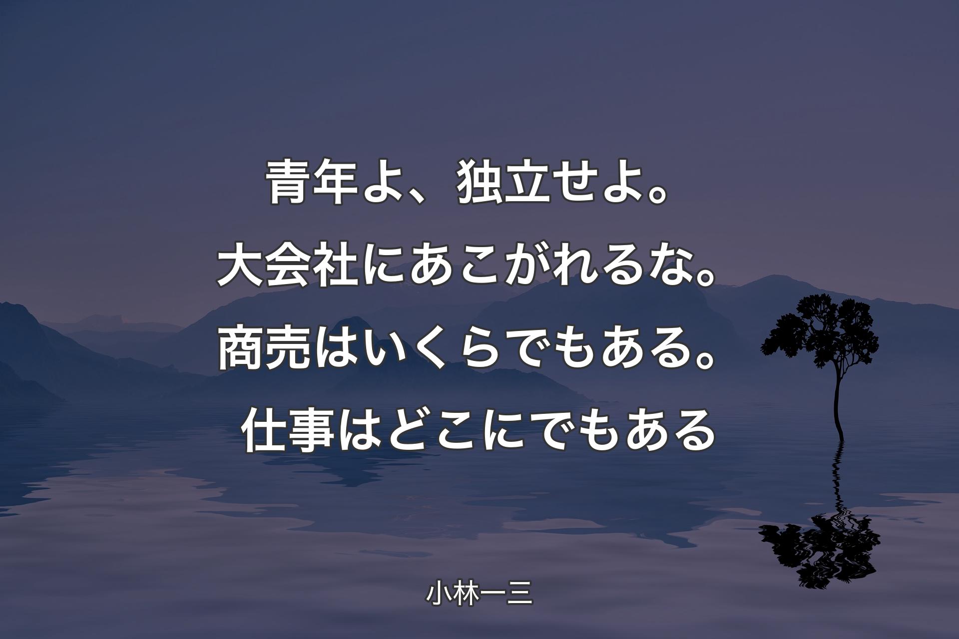 【背景4】青年よ、独立せよ。大会社にあこがれるな。商売はいくらでもある。仕事はどこにでもある - 小林一三