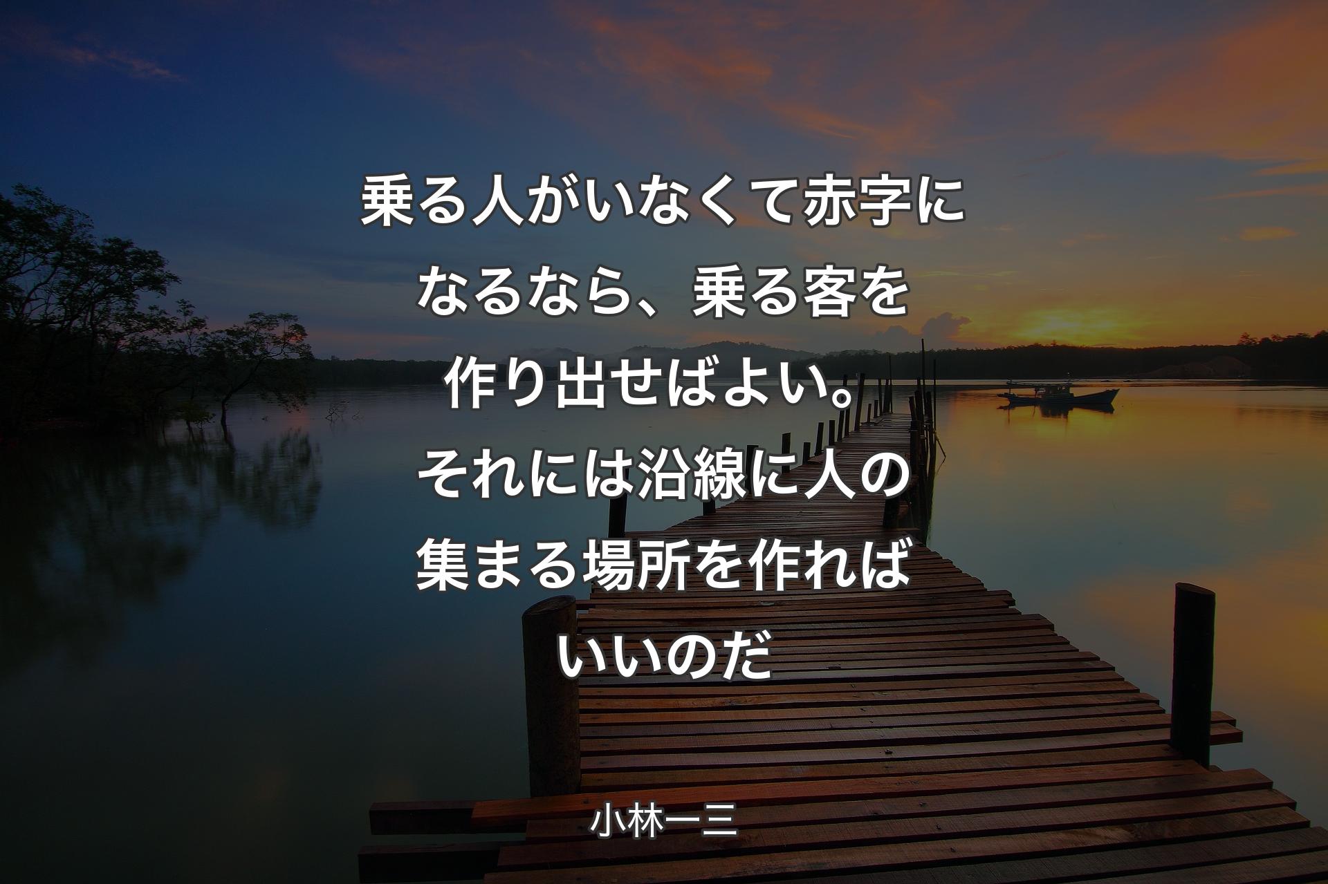 乗る人がいなくて赤字になるなら、乗る客を作り出せばよい。それには沿線に人の集まる場所を作ればいいのだ - 小林一三