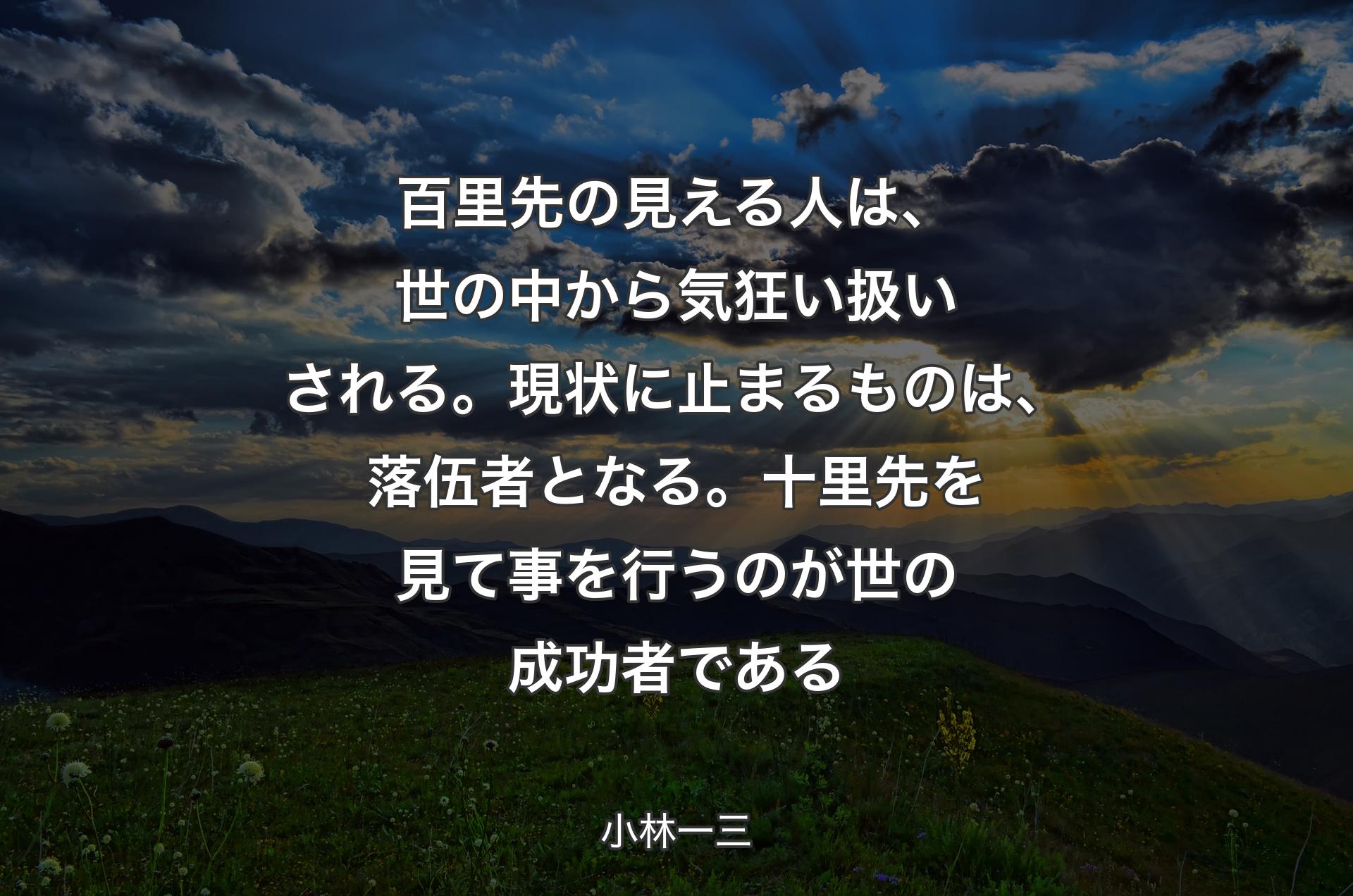 百里先の見える人は、世の中から気狂い扱いされる。現状に止まるものは、落伍者となる。十里先を見て事を行うのが世の成功者である - 小林一三