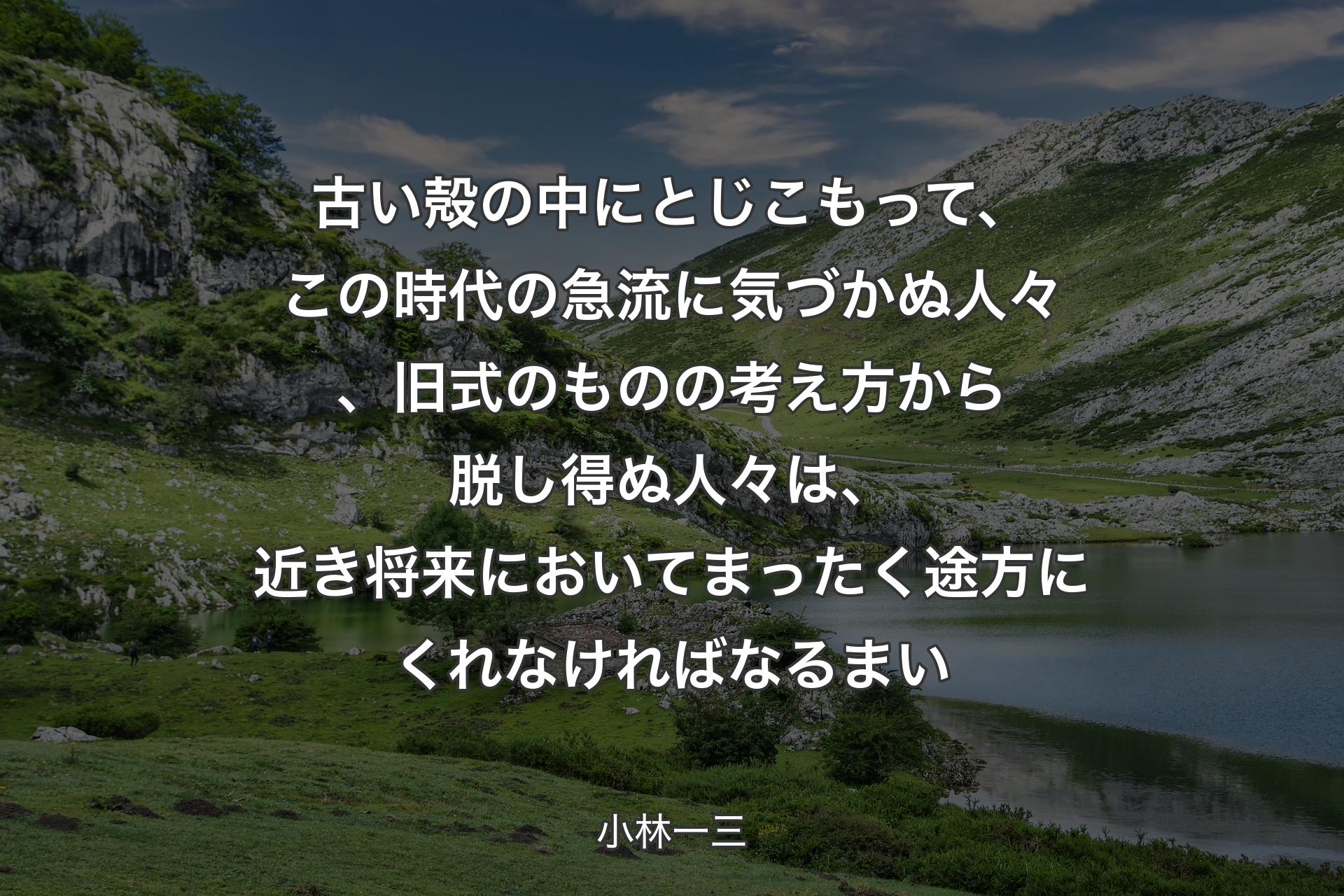 古い殻の中にとじこもって、この時代の急流に気づかぬ人々、旧式のものの考え方から脱し得ぬ人々は、近き将来においてまったく途方にくれなければなるまい - ��小林一三