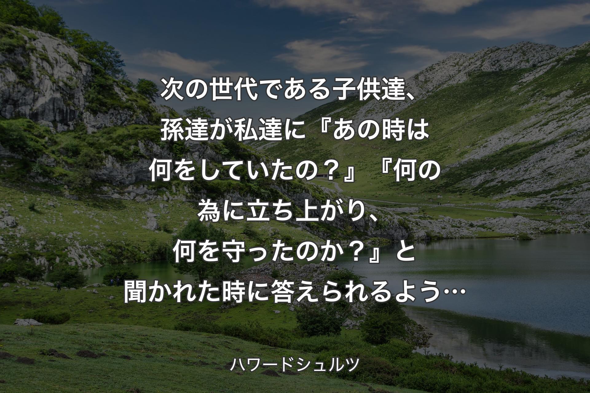 次の世代である子供達、孫達が私達に『あの時は何をしていたの？』『何の為に立ち上がり、何を守ったのか？』と聞かれた時に答えられるよう… - ハワードシュルツ