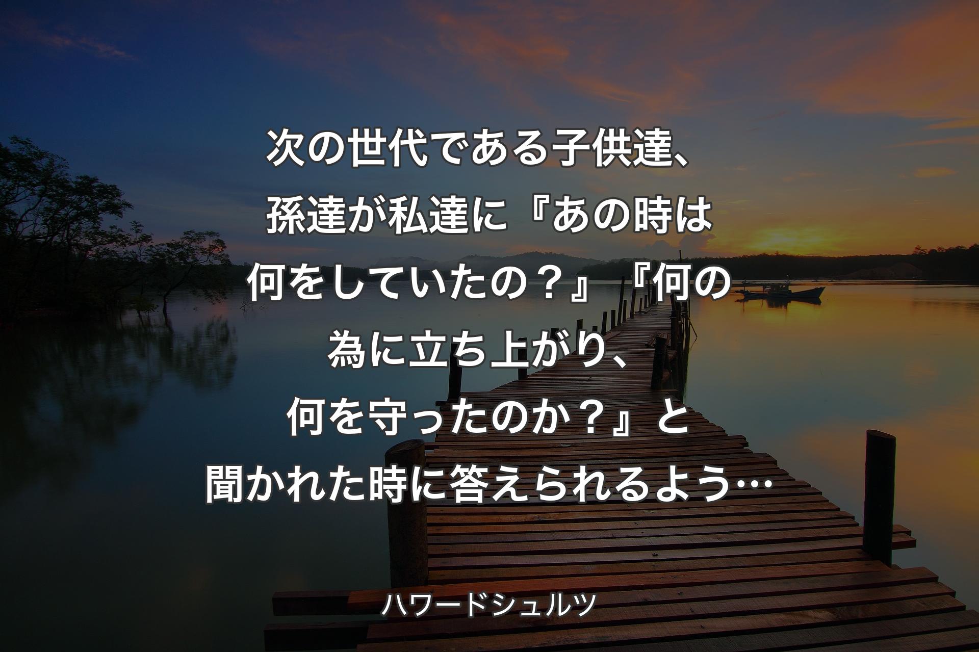 【背景3】次の世代である子供達、孫達が私達に『あの時は何をしていたの？』『何の為に立ち上がり、何を守ったのか？』と聞かれた時に答えられるよう… - ハワードシュルツ