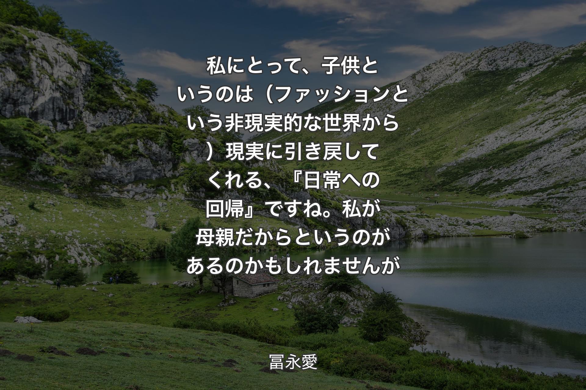 【背景1】私にとって、子供というのは（ファッションという非現実的な世界から）現実に引き戻してくれる、『日常への回帰』ですね。私が母親だからというのがあるのかもしれませんが - 冨永愛
