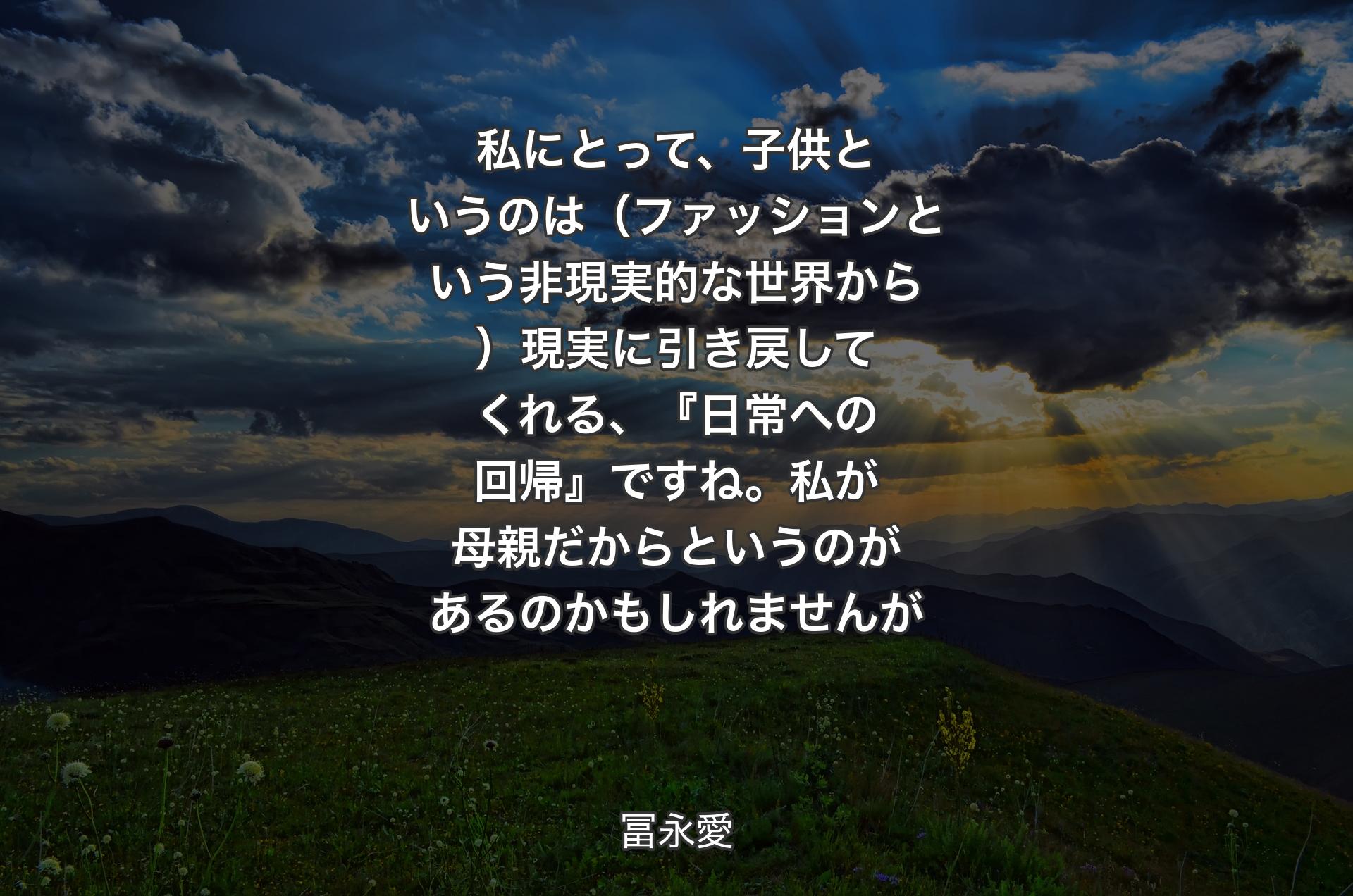 私にとって、子供というのは（ファッションという非現実的な世界から）現実に引き戻してくれる、『日常への回帰』ですね。私が母親だからというのがあるのかもしれませんが - 冨永愛