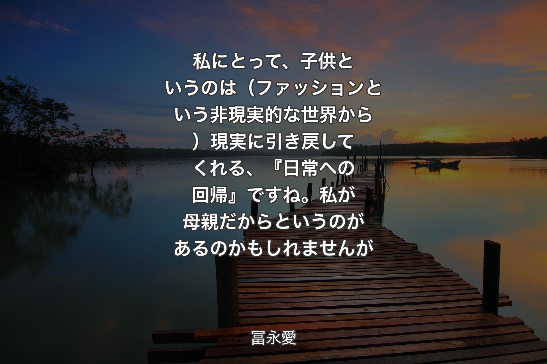 私にとって、子供というのは（ファッションという非現実的な世界から）現実に引き戻してくれる、『日常への回帰』ですね。私が母親だからというのがあるのかもしれませんが - 冨永愛