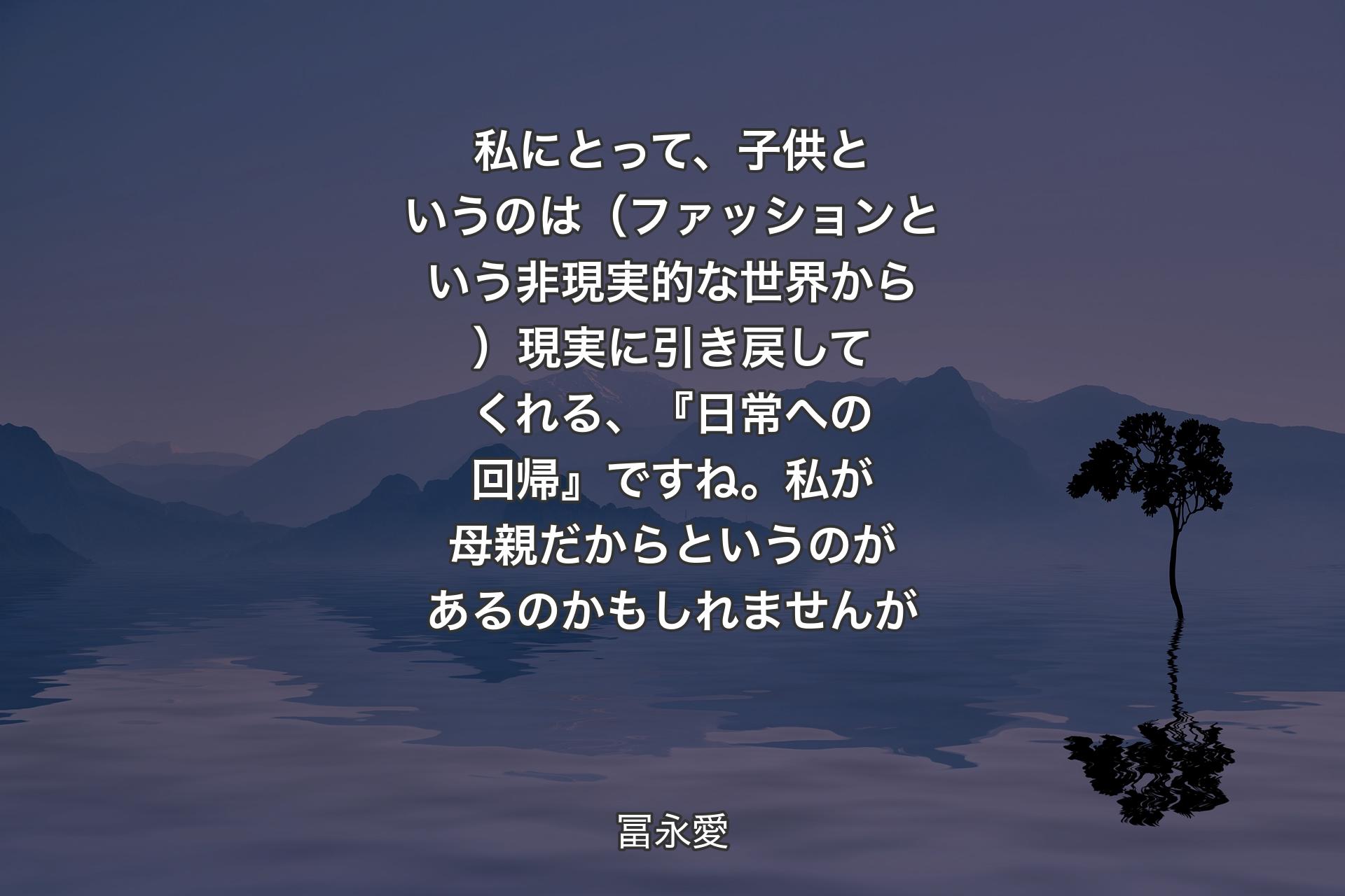 【背景4】私にとって、子供というのは（ファッションという非現実的な世界から）現実に引き戻してくれる、『日常への回帰』ですね。私が母親だからというのがあるのかもしれませんが - 冨永愛