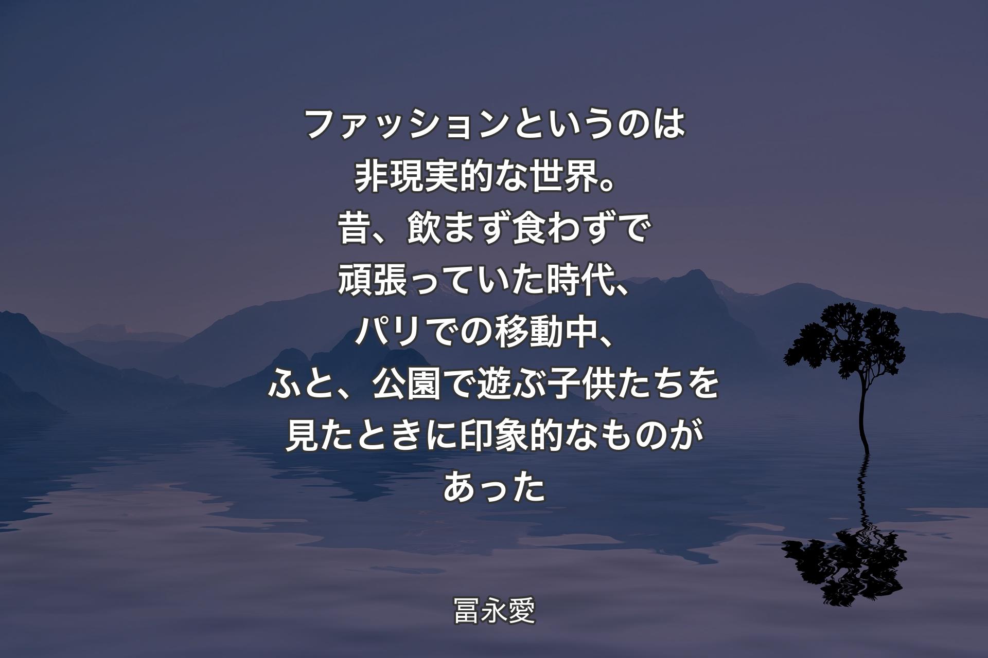 【背景4】ファッションというのは非現実的な世界。昔、飲まず食わずで頑張っていた時代、パリでの移動中、ふと、公園で遊ぶ子供たちを見たときに印象的なものがあった - 冨永愛