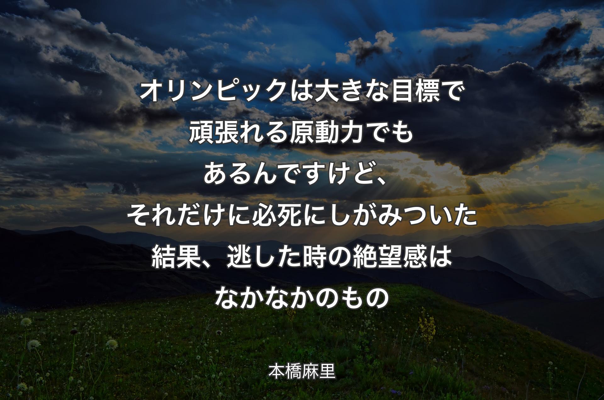 オリンピックは大きな目標で頑張れる原動力でもあるんですけど、それだけに必死にしがみついた結果、逃した時の絶望感はなかなかのもの - 本橋麻里