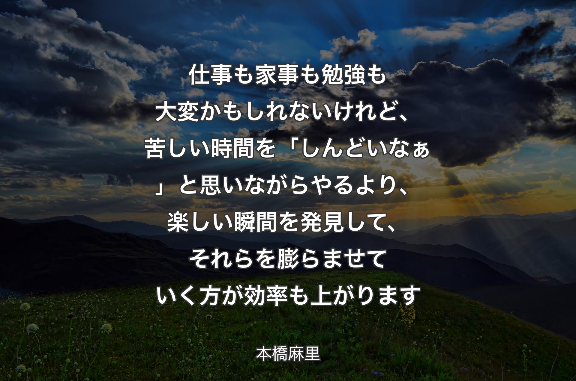 仕事も家事も勉強も大変かもしれないけれど、苦しい時間を「しんどいなぁ」と思いながらやるより、楽しい瞬間を発見して、それらを膨らませていく方が効率も上がります - 本橋麻里