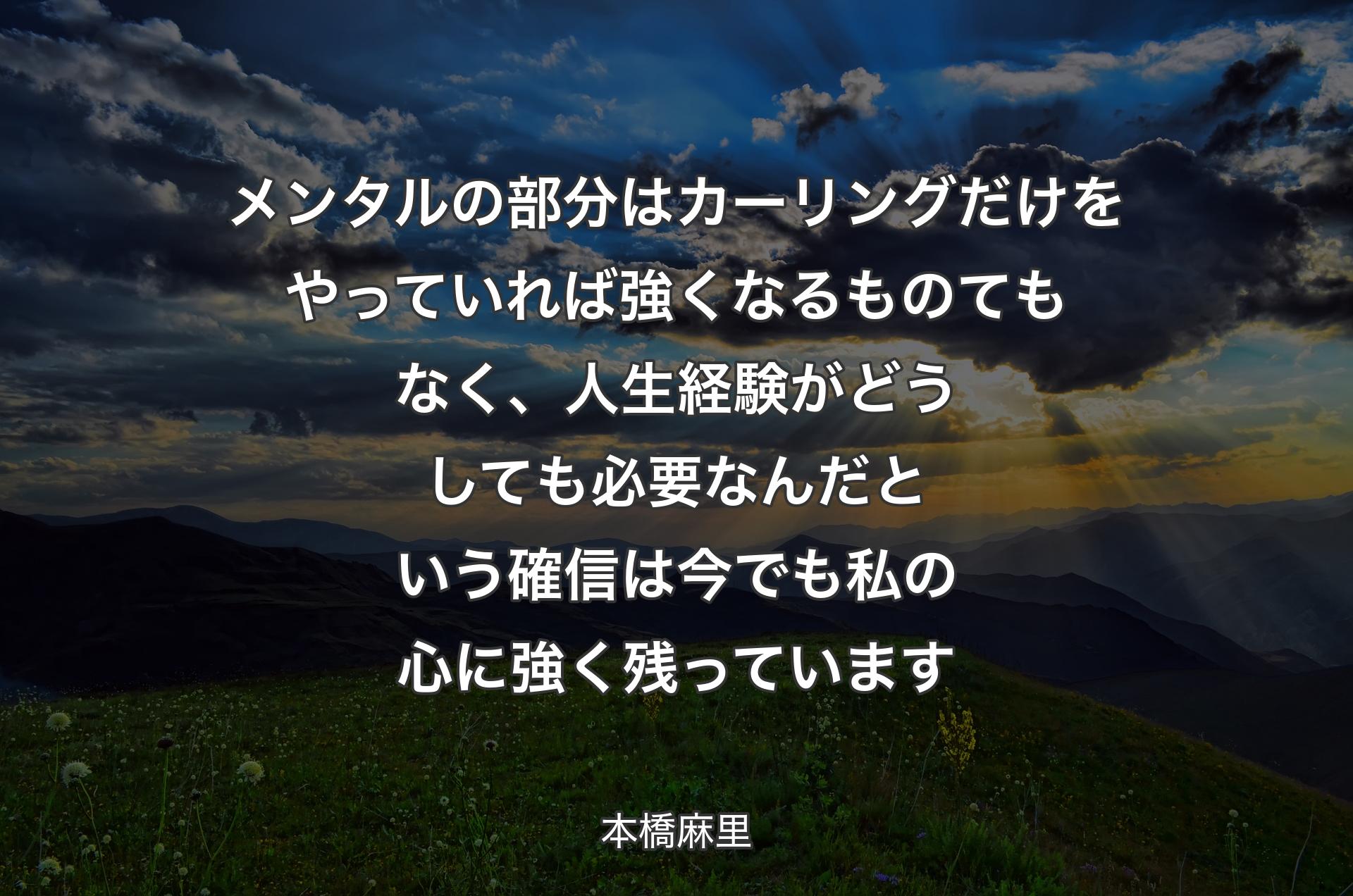 メンタルの部分はカーリングだけをやっていれば強くなるものてもなく、人生経験がどうしても必要なんだという確信は今でも私の心に強く残っています - 本橋麻里