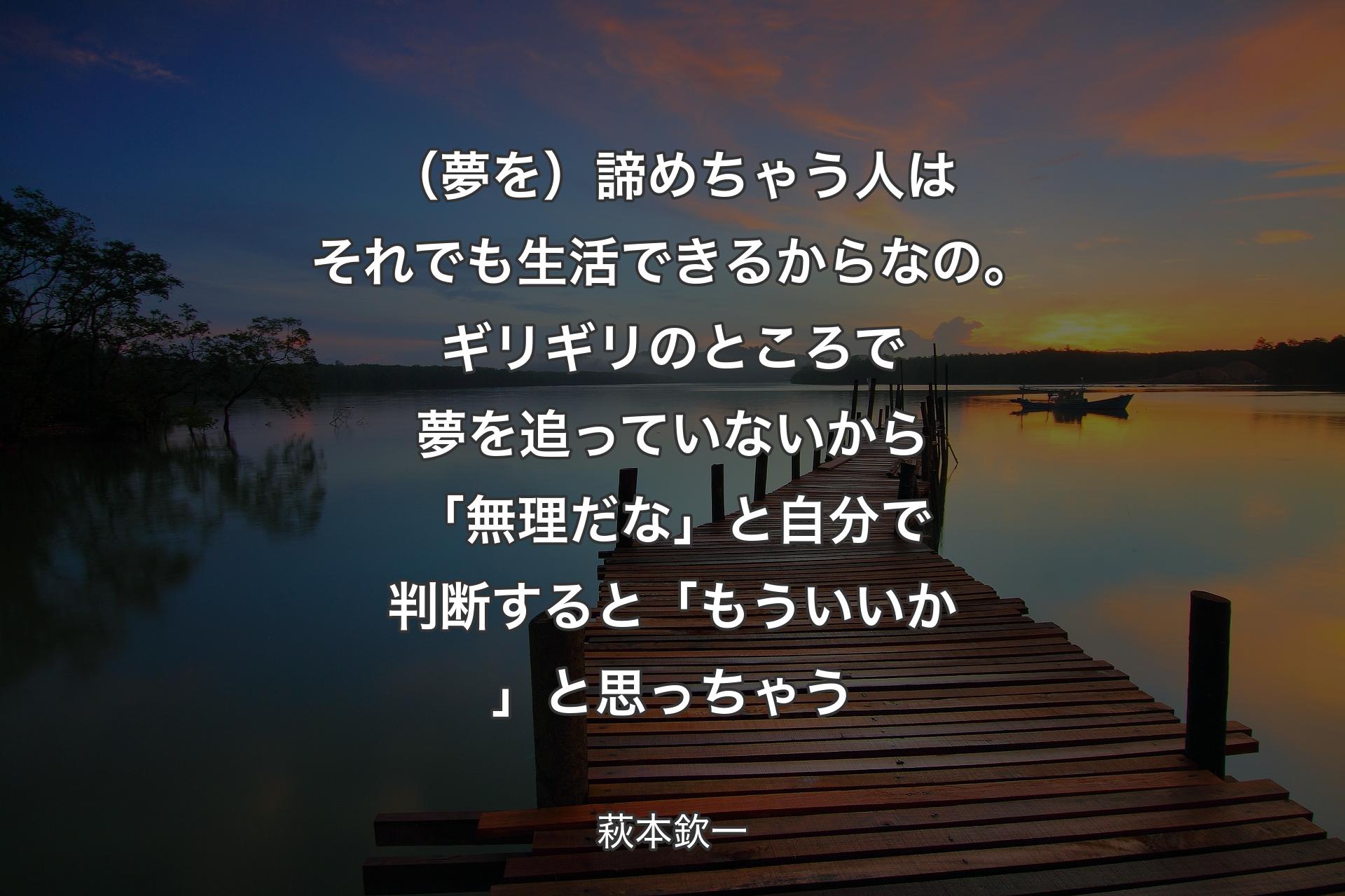 【背景3】（夢を）諦めちゃう人はそれでも生活できるからなの。ギリギリのところで夢を追っていないから「無理だな」と自分で判断すると「もういいか」と思っちゃう - 萩本欽一