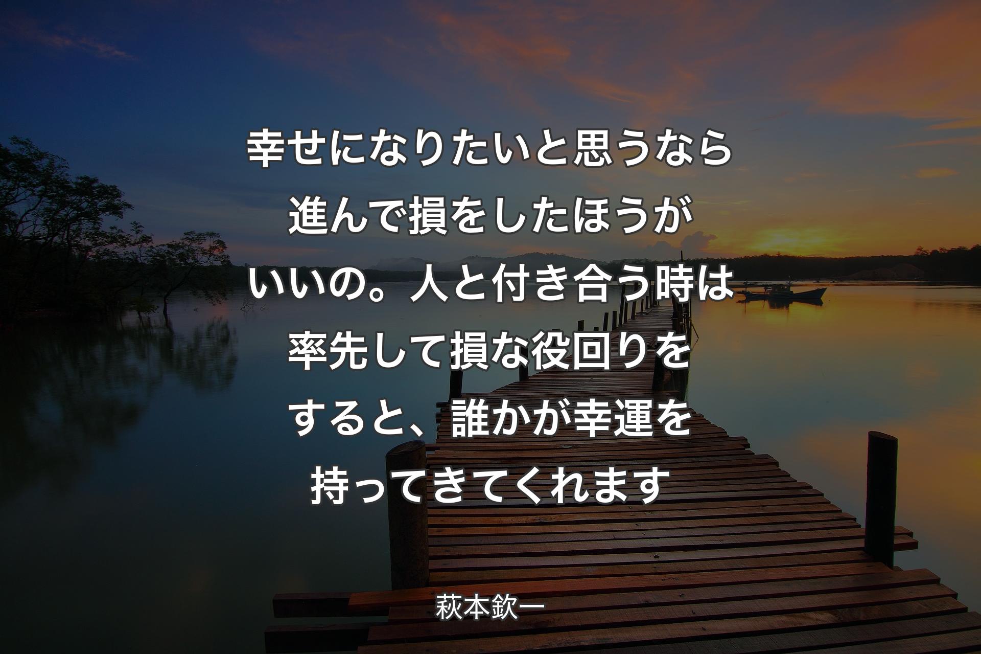 【背景3】幸せになりたいと思うなら進んで損をしたほうがいいの。人と付き合う時は率先して損な役回りをすると、誰かが幸運を持ってきてくれます - 萩本欽一