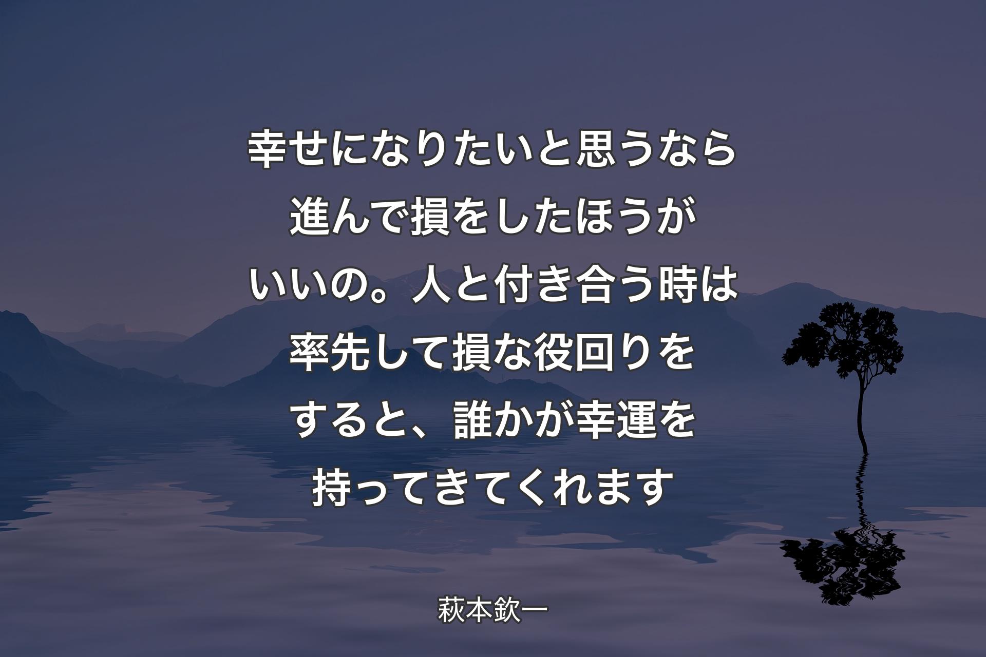 幸せになりたいと思うなら進んで損をしたほうがいいの。人と付き合う時は率先して損な役回りをすると、誰かが幸運を持ってきてくれます - 萩本欽一