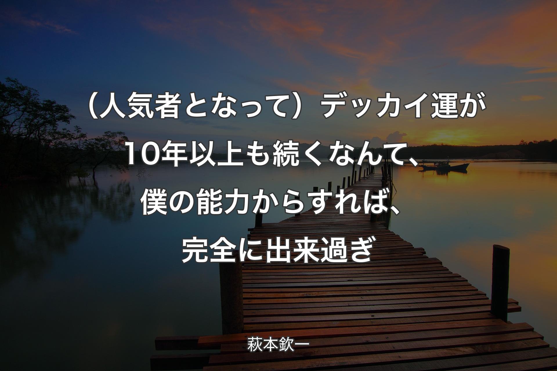 【背景3】（人気者となって）デッカイ運が10年以上も続くなんて、僕の能力からすれば、完全に出来過ぎ - 萩�本欽一