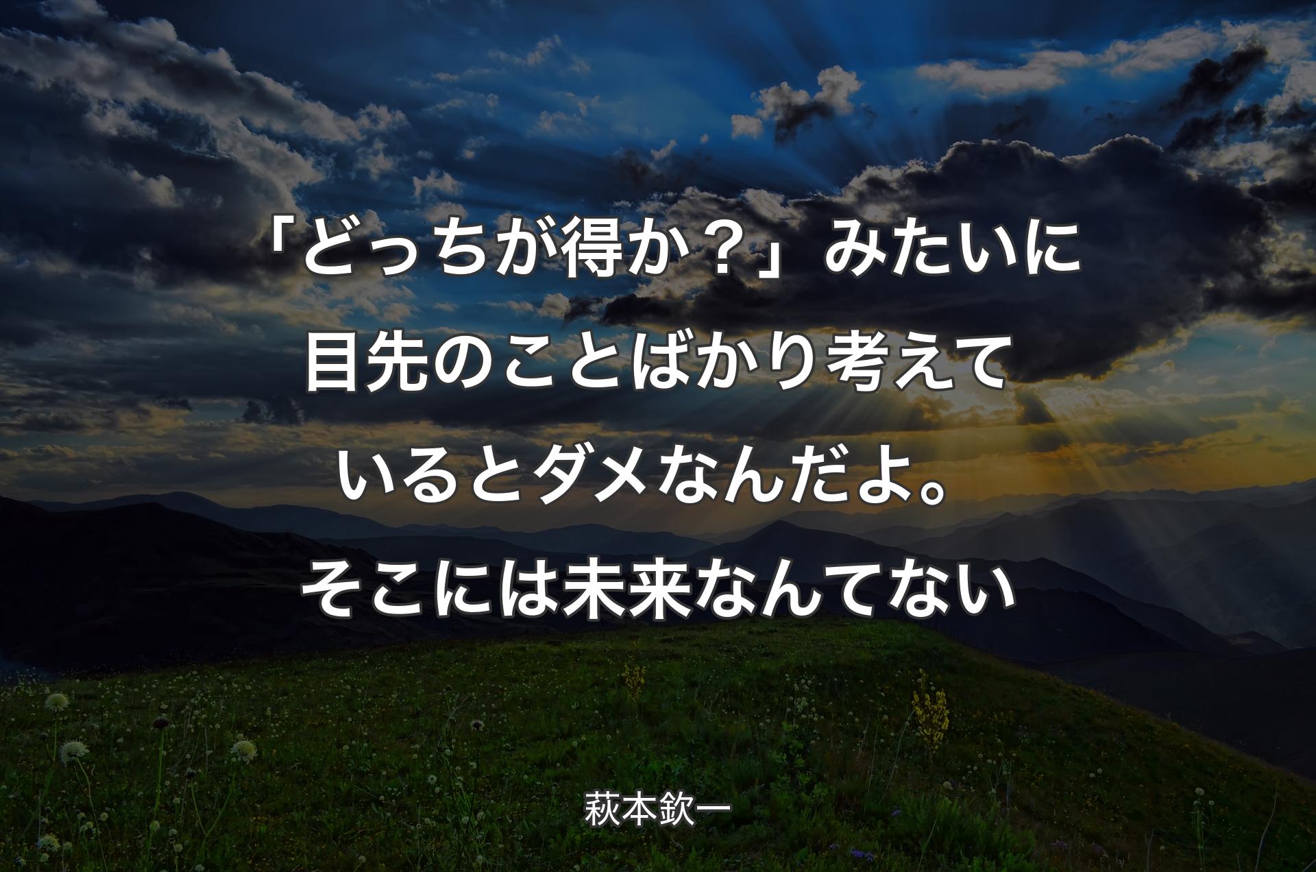 「どっちが得か？」みたいに目先のことばかり考えているとダメなんだよ。そこには未来なんてない - 萩本欽一