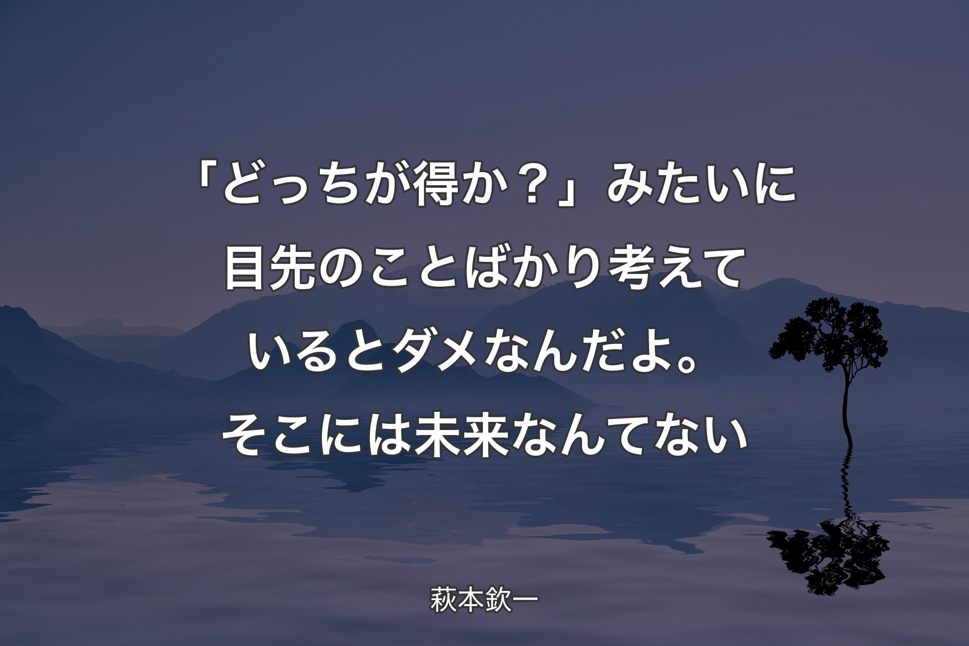 【背景4】「どっちが得か？」みたいに目先のことばかり考えているとダメなんだよ。そこには未来なんてない - 萩本欽一