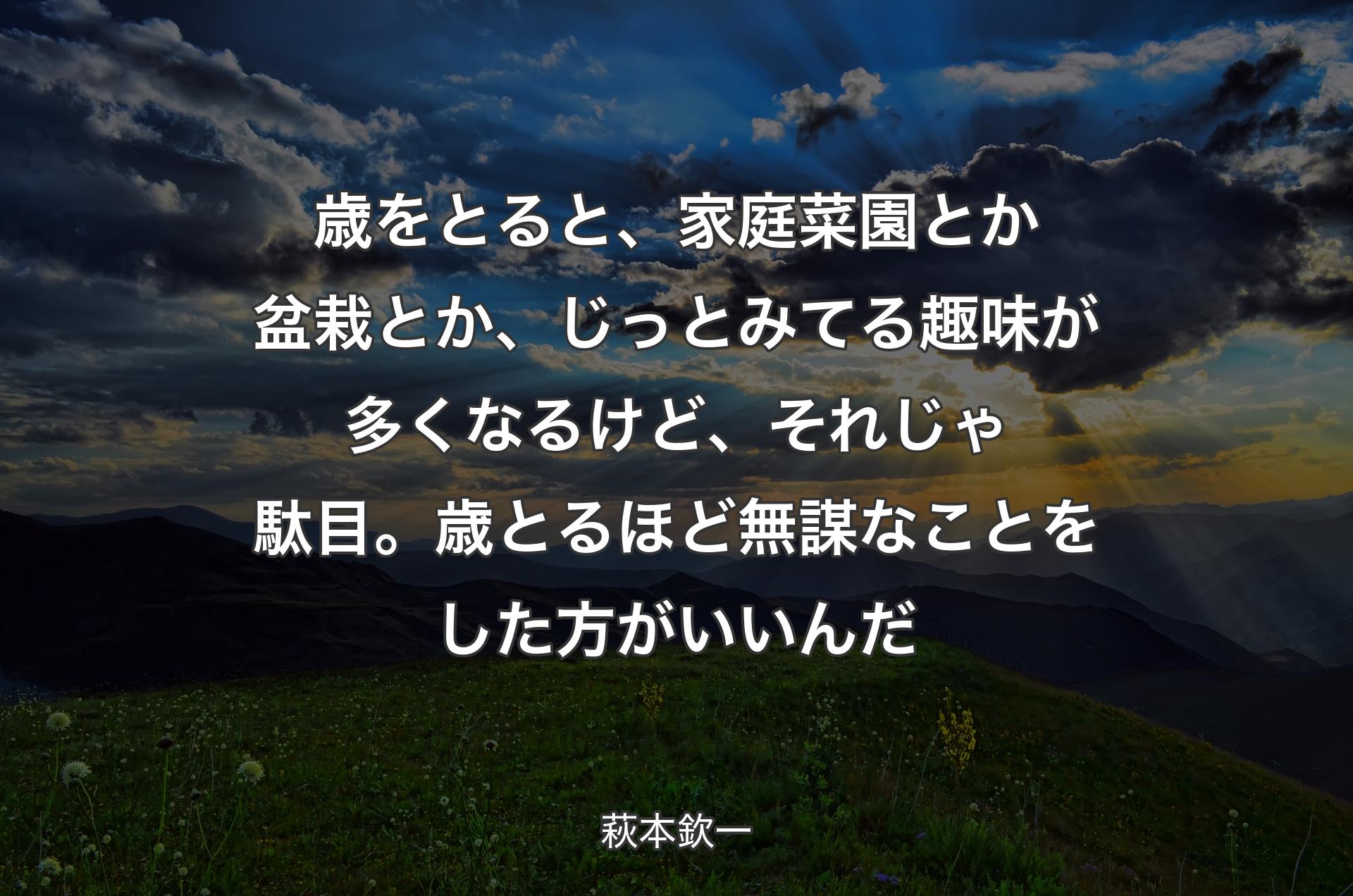 歳をとると、家庭菜園とか盆栽とか、じっとみてる趣味が多くなるけど、それじゃ駄目。歳とるほど無謀なことをした方がいいんだ - 萩本欽一